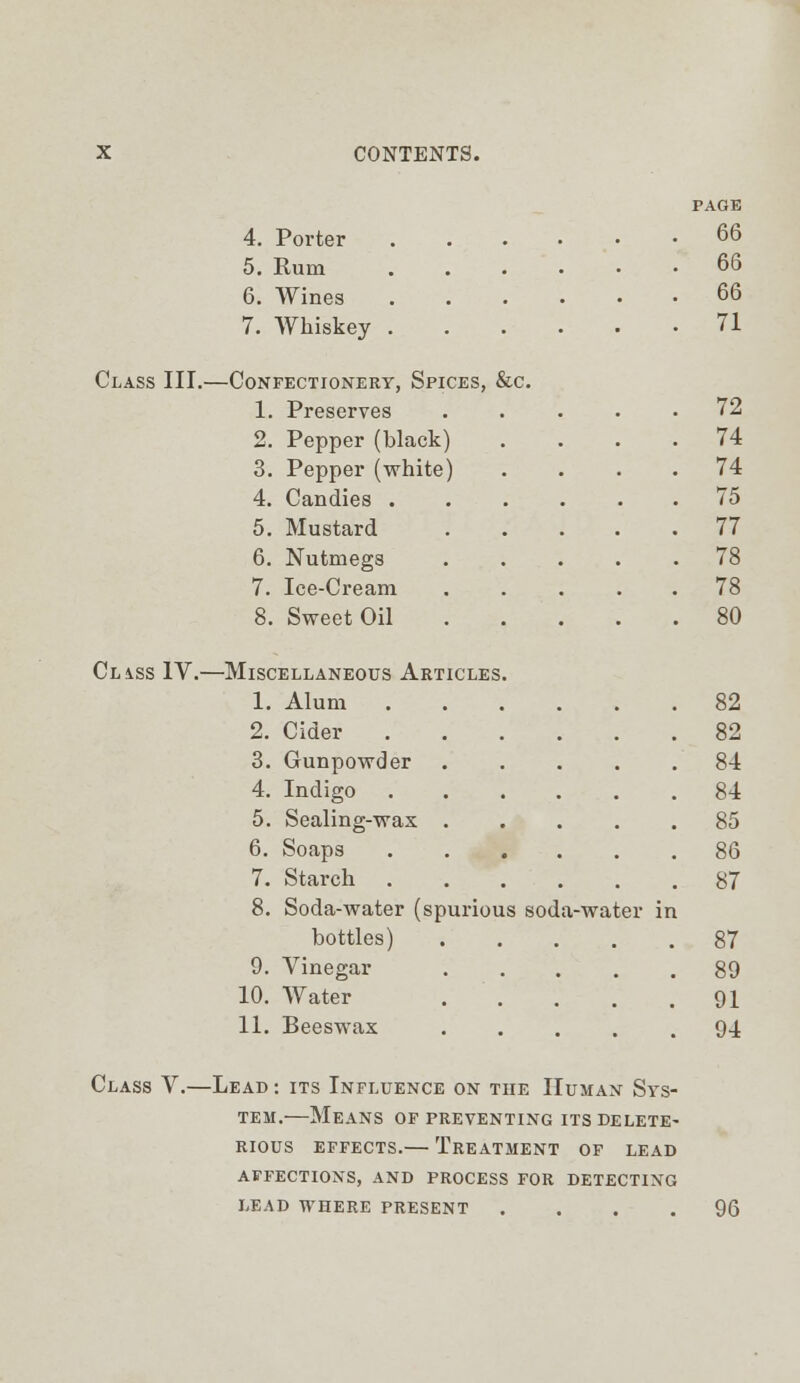 PAGE 4. Porter 66 5. Rum . . 66 6. Wines ..... 66 7. Whiskey . 71 Class III. —Confectionery, Spices, &c. 1. Preserves .... 72 2. Pepper (black) 74 3. Pepper (white) 74 4. Candies . 75 5. Mustard .... 77 6. Nutmegs .... . 78 7. Ice-Cream .... 78 8. Sweet Oil .... . 80 CL4SS1V.- —Miscellaneous Articles. 1. Alum 82 2. Cider 82 3. Gunpowder .... 84 4. Indigo ..... 84 5. Sealing-wax .... 85 6. Soaps 86 7. Starch ..... 87 8. Soda-water (spurious soda-water in bottles) . 87 9. Vinegar .... 89 10. Water 91 11. Beeswax .... 94 Class V.—Lead : its Influence on the Human Sys- tem.—Means of preventing its delete- rious effects.— Treatment of lead affections, and process for detecting lead where present .... 96