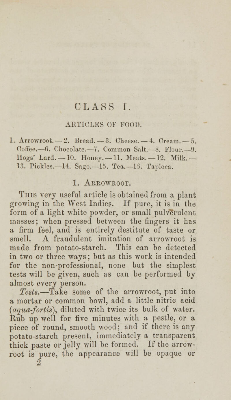 CLASS I. ARTICLES OF FOOD. 1. Arrowroot. — 2. Bread. — 3. Cheese. — 4. Cream. — 5. Coffee.—6. Chocolate.—7. Common Salt.—8. Flour.—9. Hogs' Lard. —10. Honey. —11. Meats. —12. Milk.— 13. Pickles.—14. Sago.—15. Tea.—15. Tapioca. 1. Arrowroot. This very useful article is obtained from a plant growing in the West Indies. If pure, it is in the form of a light white powder, or small pulverulent masses; when pressed between the fingers it has a firm feel, and is entirely destitute of taste or smell. A fraudulent imitation of arrowroot is made from potato-starch. This can be detected in two or three ways; but as this work is intended for the non-professional, none but the simplest tests will be given, such as can be performed by almost every person. Tests.—Take some of the arrowroot, put into a mortar or common bowl, add a little nitric acid (aqua-fortis), diluted with twice its bulk of water. Rub up well for five minutes with a pestle, or a piece of round, smooth wood; and if there is any potato-starch present, immediately a transparent thick paste or jelly will be formed. If the arrow- root is pure, the appearance will be opaque or 9