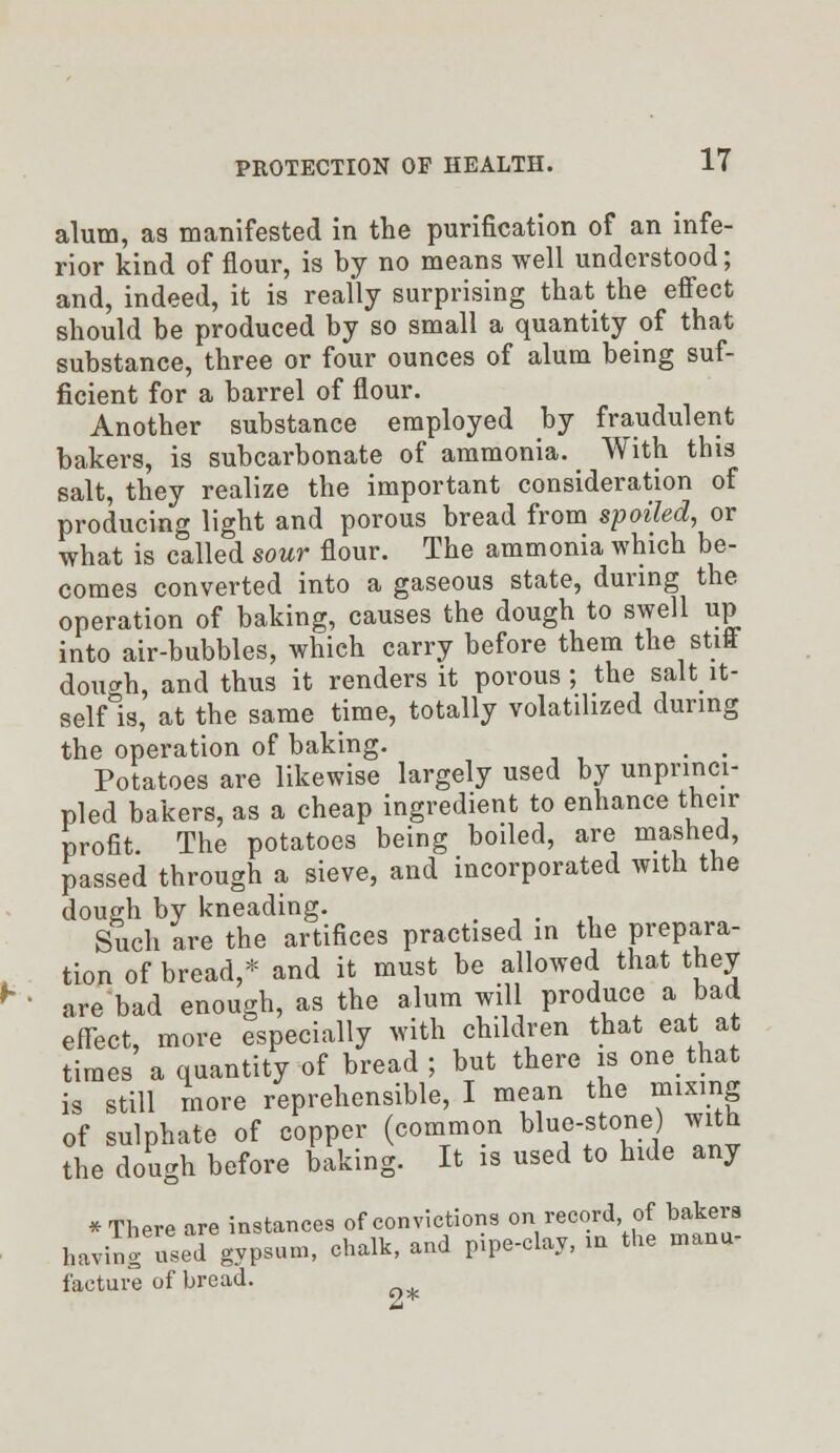 alum, as manifested in the purification of an infe- rior kind of flour, is by no means well understood; and, indeed, it is really surprising that the effect should be produced by so small a quantity of that substance, three or four ounces of alum being suf- ficient for a barrel of flour. Another substance employed by fraudulent bakers, is subcarbonate of ammonia. With this salt, they realize the important consideration of producing light and porous bread from spoiled, or what is called sour flour. The ammonia which be- comes converted into a gaseous state, during the operation of baking, causes the dough to swell up into air-bubbles, which carry before them the stift doucrh, and thus it renders it porous; the salt_it- self is, at the same time, totally volatilized during the operation of baking. . . Potatoes are likewise largely used by unprinci- pled bakers, as a cheap ingredient to enhance their profit. The potatoes being boiled, are mashed, passed through a sieve, and incorporated with the dough by kneading. Such are the artifices practised in the prepara- tion of bread,* and it must be allowed that they are bad enough, as the alum will produce a bad effect, more especially with children that eat at times a quantity of bread ; but there is one that is still more reprehensible, I mean the mixing of sulphate of copper (common blue-stone) with the dough before baking. It is used to hide any * There are instances of convictions on record of bakers iner , „v,niv md nine-clav, in the manu- having used gypsum, chalk, ana pipe ^v, facture of bread. ^