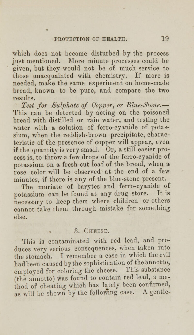 which does not become disturbed by the process just mentioned. More minute processes could be given, but they would not be of much service to those unacquainted with chemistry. If more is needed, make the same experiment on home-made bread, known to be pure, and compare the two results. Test for Sulphate of Copper, or Blue-Stone.— This can be detected by acting on the poisoned bread with distilled or rain water, and testing the water with a solution of ferro-cyanide of potas- sium, when the reddish-brown precipitate, charac- teristic of the presence of copper will appear, even if the quantity is very small. Or, a still easier pro- cess is, to throw a few drops of the ferro-cyanide of potassium on a fresh-cut loaf of the bread, when a rose color will be observed at the end of a few minutes, if there is any of the blue-stone present. The muriate of barytes and ferro-cyanide of potassium can be found at any drug store. It is necessary to keep them where children or others cannot take them through mistake for something else. 3. Cheese. This is contaminated with red lead, and pro- duces very serious consequences, when taken into the stomach. I remember a case in which the evil hadbeen caused by the sophistication of the annotto, employed for coloring the cheese. This substance (the annotto) was found to contain red lead, a me- thod of cheating which has lately been confirmed, as will be shown by the following case. A gentle-