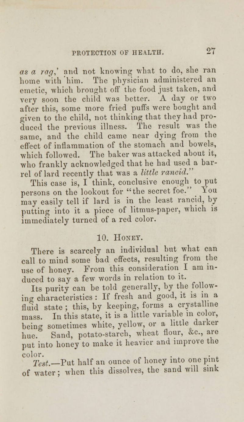 as a rag,' and not knowing what to do, she ran home with him. The physician administered an emetic, which brought off the food just taken, and very soon the child was better. A day or two after this, some more fried puffs were bought and given to the child, not thinking that they had pro- duced the previous illness. The result was the same, and the child came near dying from the effect of inflammation of the stomach and bowels, which followed. The baker was attacked about it, who frankly acknowledged that he had used a bar- rel of lard recently that was a little rancid. This case is, I think, conclusive enough to put persons on the lookout for the secret foe. > You may easily tell if lard is in the least rancid, by putting into it a piece of litmus-paper, which is immediately turned of a red color. 10. Honey. There is scarcely an individual but what can call to mind some bad effects, resulting from the use of honey. From this consideration I am in- duced to say a few words in relation to it. Its purity can be told generally, by the follow- ing characteristics : If fresh and good, it is in a fluid state ; this, by keeping, forms a crystalline mass. In this state, it is a little variable in color, being sometimes white, yellow, or a little darker hue. Sand, potato-starch, wheat flour, &c, are put into honey to make it heavier and improve the Test —Put half an ounce of honey into one pint of water; when this dissolves, the sand will sink