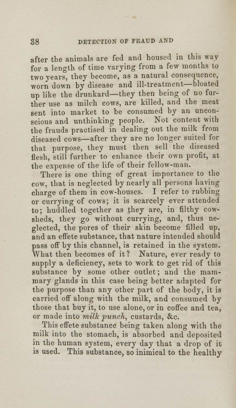 after the animals are fed and housed in this way for a length of time varying from a few months to two years, they become, as a natural consequence, worn down by disease and ill-treatment—bloated up like the drunkard—they then being of no fur- ther use as milch cows, are killed, and the meat Bent into market to be consumed by an uncon- scious and unthinking people. Not content with the frauds practised in dealing out the milk from diseased cows—after they are no longer suited for that purpose, they must then sell the diseased flesh, still further to enhance their own profit, at the expense of the life of their fellow-man. There is one thing of great importance to the cow, that is neglected by nearly all persons having charge of them in cow-houses. I refer to rubbing or currying of cows; it is scarcely ever attended to; huddled together as they are, in filthy cow- sheds, they go without currying, and, thus ne- glected, the pores of their skin become filled up, and an effete substance, that nature intended should pass off by this channel, is retained in the system. What then becomes of it? Nature, ever ready to supply a deficiency, sets to work to get rid of this substance by some other outlet; and the mam- mary glands in this case being better adapted for the purpose than any other part of the body, it is carried off along with the milk, and consumed by those that buy it, to use alone, or in coffee and tea, or made into milk punch, custards, &c. This effete substance being taken along with the milk into the stomach, is absorbed and deposited in the human system, every day that a drop of it is used. This substance, so inimical to the healthy