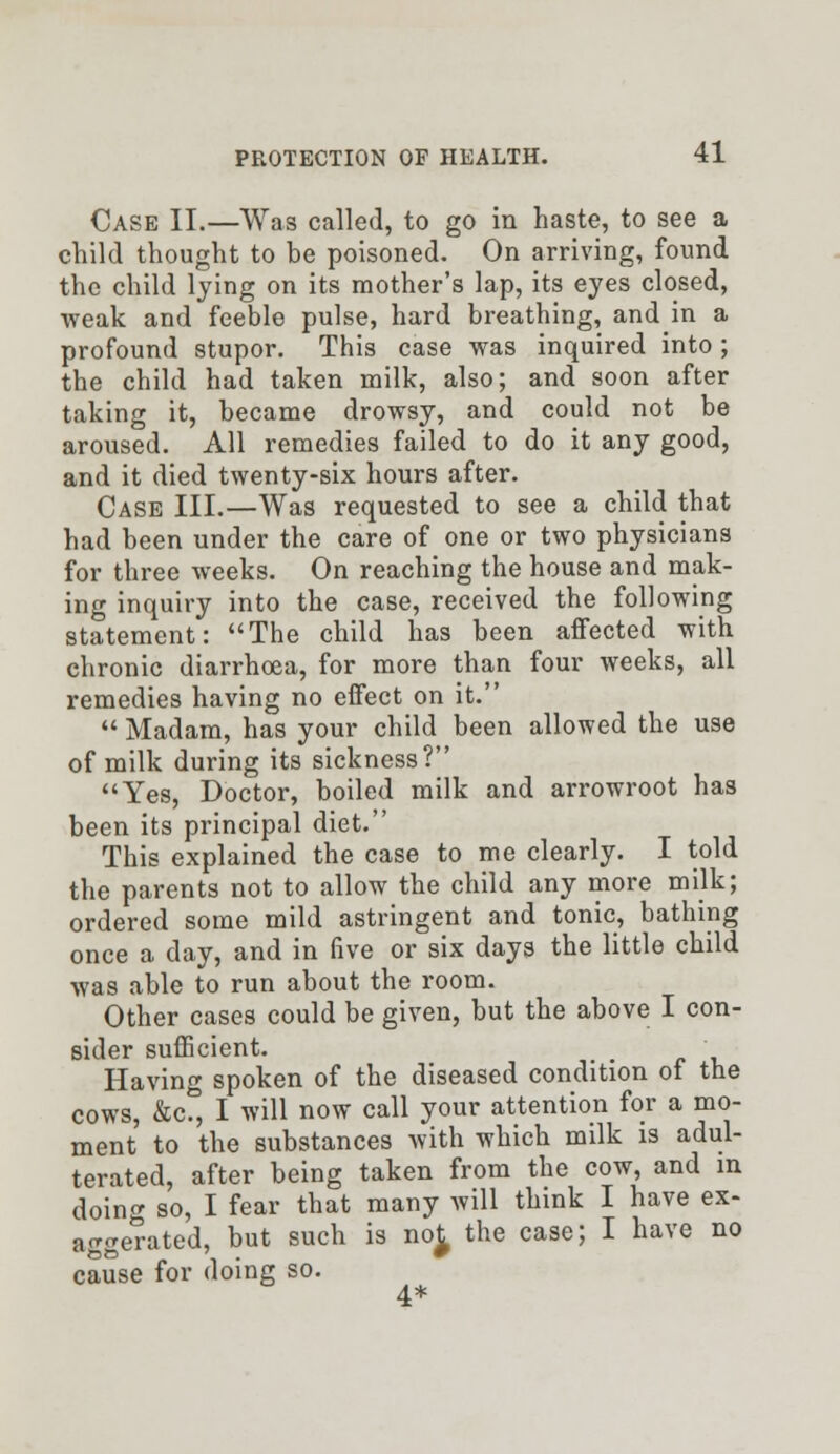 Case II.—Was called, to go in haste, to see a child thought to be poisoned. On arriving, found the child lying on its mother's lap, its eyes closed, weak and feeble pulse, hard breathing, and in a profound stupor. This case was inquired into ; the child had taken milk, also; and soon after taking it, became drowsy, and could not be aroused. All remedies failed to do it any good, and it died twenty-six hours after. Case III.—Was requested to see a child that had been under the care of one or two physicians for three weeks. On reaching the house and mak- ing inquiry into the case, received the following statement: The child has been affected with chronic diarrhoea, for more than four weeks, all remedies having no effect on it.  Madam, has your child been allowed the use of milk during its sickness? Yes, Doctor, boiled milk and arrowroot has been its principal diet. This explained the case to me clearly. I told the parents not to allow the child any more milk; ordered some mild astringent and tonic, bathing once a day, and in five or six days the little child was able to run about the room. Other cases could be given, but the above I con- sider sufficient. Having spoken of the diseased condition of the cows, &c, I will now call your attention for a mo- ment to the substances with which milk is adul- terated, after being taken from the cow, and in doing so, I fear that many will think I have ex- aggerated, but such is no£ the case; I have no cause for doing so. 4*