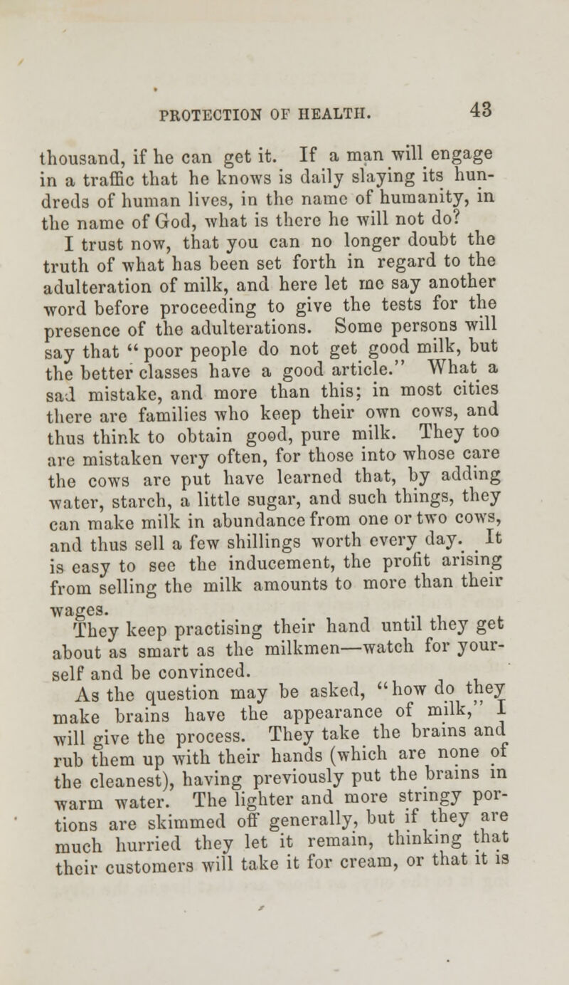 thousand, if he can get it. If a man will engage in a traffic that he knows is daily slaying its hun- dreds of human lives, in the name of humanity, in the name of God, what is there he will not do? I trust now, that you can no longer doubt the truth of what has been set forth in regard to the adulteration of milk, and here let me say another word before proceeding to give the tests for the presence of the adulterations. Some persons will say that  poor people do not get good milk, but the better classes have a good article. What a sad mistake, and more than this; in most cities there are families who keep their own cows, and thus think to obtain good, pure milk. They too are mistaken very often, for those into whose care the cows arc put have learned that, by adding water, starch, a little sugar, and such things, they can make milk in abundance from one or two cows, and thus sell a few shillings worth every day. _ It is easy to see the inducement, the profit arising from selling the milk amounts to more than their wages. They keep practising their hand until they get about as smart as the milkmen—watch for your- self and be convinced. As the question may be asked, how do they make brains have the appearance of milk, I will give the process. They take the brains and rub them up with their hands (which are none ot the cleanest), having previously put the brains in warm water. The lighter and more stringy por- tions are skimmed off generally, but if they are much hurried they let it remain, thinking that their customers will take it for cream, or that it is