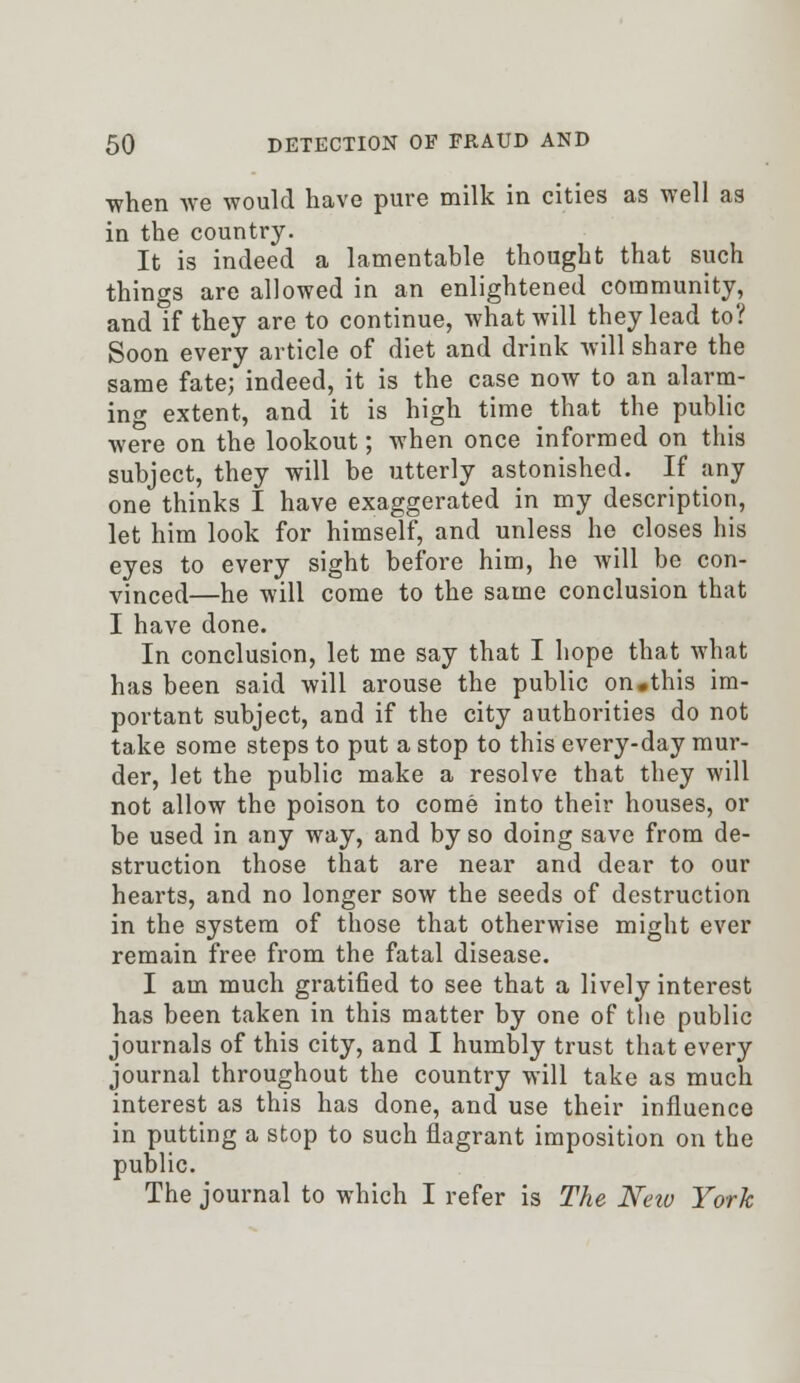 •when we would have pure milk in cities as well as in the country. It is indeed a lamentable thought that such things are allowed in an enlightened community, and if they are to continue, what will they lead to? Soon every article of diet and drink will share the same fate; indeed, it is the case now to an alarm- ing extent, and it is high time that the public were on the lookout; when once informed on this subject, they will be utterly astonished. If any one thinks I have exaggerated in my description, let him look for himself, and unless he closes his eyes to every sight before him, he will be con- vinced—he will come to the same conclusion that I have done. In conclusion, let me say that I hope that what has been said will arouse the public on.this im- portant subject, and if the city authorities do not take some steps to put a stop to this every-day mur- der, let the public make a resolve that they will not allow the poison to come into their houses, or be used in any way, and by so doing save from de- struction those that are near and dear to our hearts, and no longer sow the seeds of destruction in the system of those that otherwise might ever remain free from the fatal disease. I am much gratified to see that a lively interest has been taken in this matter by one of the public journals of this city, and I humbly trust that every journal throughout the country will take as much interest as this has done, and use their influence in putting a stop to such flagrant imposition on the public. The journal to which I refer is The Neiv York