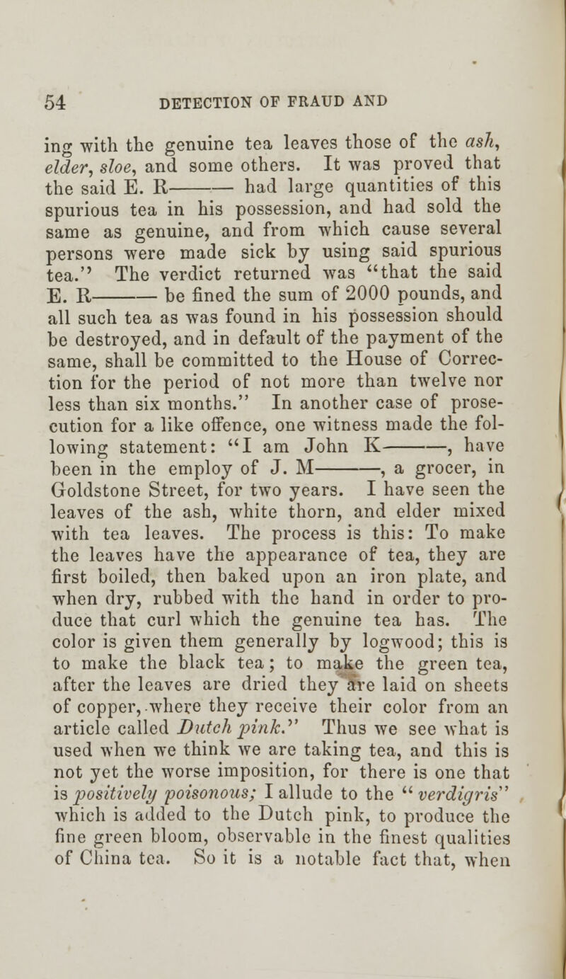 ing with the genuine tea leaves those of the ash, elder, sloe, and some others. It was proved that the said E. R had large quantities of this spurious tea in his possession, and had sold the same as genuine, and from which cause several persons were made sick by using said spurious tea. The verdict returned was that the said E. R be fined the sum of 2000 pounds, and all such tea as was found in his possession should be destroyed, and in default of the payment of the same, shall be committed to the House of Correc- tion for the period of not more than twelve nor less than six months. In another case of prose- cution for a like offence, one witness made the fol- lowing statement: I am John K , have been in the employ of J. M , a grocer, in Goldstone Street, for two years. I have seen the leaves of the ash, white thorn, and elder mixed with tea leaves. The process is this: To make the leaves have the appearance of tea, they are first boiled, then baked upon an iron plate, and when dry, rubbed with the hand in order to pro- duce that curl which the genuine tea has. The color is given them generally by logwood; this is to make the black tea; to make the green tea, after the leaves are dried they are laid on sheets of copper, where they receive their color from an article called Dutch pink.' Thus we see what is used when we think we are taking tea, and this is not yet the worse imposition, for there is one that is positively poisonous; I allude to the verdigris which is added to the Dutch pink, to produce the fine green bloom, observable in the finest qualities of China tea. So it is a notable fact that, when