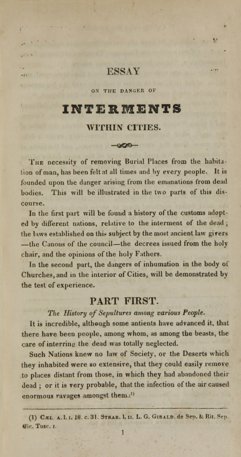 ESSAY ON' THE DANGER OF INTERMENTS WITHIN CITIES. The necessity of removing Burial Places from the habita- tion of man, has been felt at all times and by every people. It is founded upon the danger arising from the emanations from dead bodies. This will be illustrated in the two parts of this dis- course. In the first part will be found a history of the customs adopt- ed by different nations, relative to the interment of the dead ; the laws established on thi* subject by the most ancient law girers —the Canons of the council—the decrees issued from the holy chair, and the opinions of the holy Fathers. In the second part, the dangers of inhumation in the body oi' Churches, and in the interior of Cities, will be demonstrated by the test of experience. PART FIRST. The History of Sepultures among various People. It is incredible, although some antients have advanced it, that there have been people, among whom, as among the beasts, the care of interrinu the dead was totally neglected. Such Nations knew no law of Society, or the Deserts which they inhabited were so extensive, that they could easily remove to places distant from those, in which they had abandoned their dead ; or it is very probable, that the infection of the air caused enormous ravages amongst them.(u (1) C«l a. 1.1.18. c. 31. Strab. 1. ii. L. G. Girald. de Sen. fc Rit. Sep. U\c. Tusc. i. 1