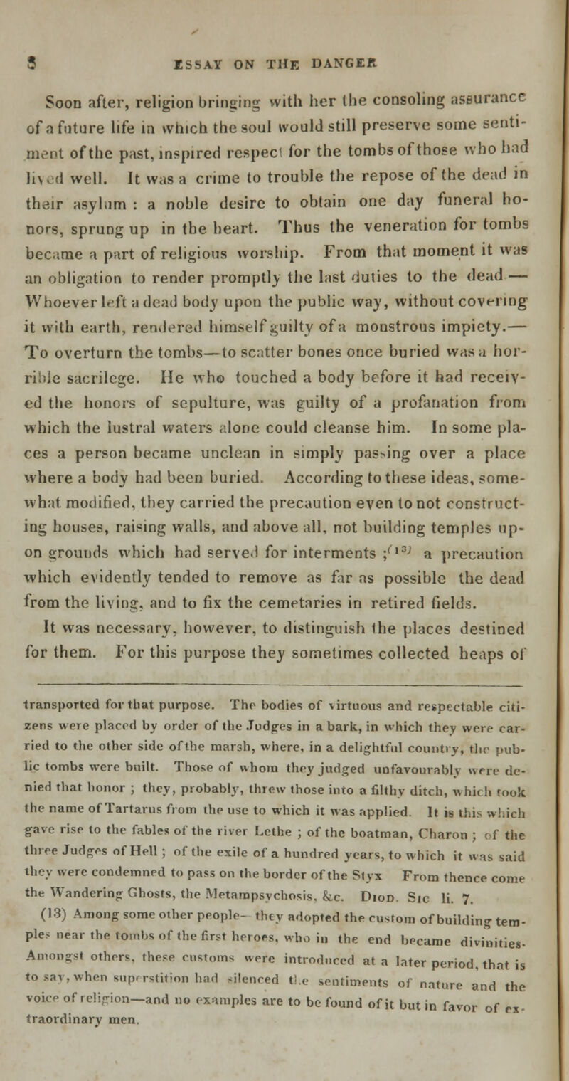 Soon after, religion bringing with her the consoling assurance of a future life in which the soul would still preserve some senti- ment of the past, inspired respect for the tombs of those who had lived well. It was a crime to trouble the repose of the dead in their asylum : a noble desire to obtain one day funeral ho- nors, sprung up in the heart. Thus the veneration for tombs became a part of religious worship. From that moment it was an obligation to render promptly the last duties to the dead — Whoever left a dead body upon the public way, without covering it with earth, rendered himself guilty of a moustrous impiety.— To overturn the tombs—to scatter bones once buried was ;i hor- rible sacrilege. He wh© touched a body before it had receiv- ed the honors of sepulture, was guilty of a profanation from which the lustral waters alone could cleanse him. In some pla- ces a person became unclean in simply passing over a place where a body had been buried. According to these ideas, some- what, modified, they carried the precaution even to not construct- ing houses, raising walls, and above all, not building temples up- on grounds which had serve.) for interments ;ri3; a precaution which evidently tended to remove as far as possible the dead from the living, and to fix the cemetaries in retired fields. It was necessary, however, to distinguish the places destined for them. For this purpose they sometimes collected heaps ol transported for that purpose. The bodies of virtuous and respectable citi- zens were placed by order of the Judges in a bark, in which they were car- ried to the other side of the marsh, where, in a delightful country, the pub- lic tombs were built. Those of whom they judged unfavourably were de- nied that honor ; they, probably, threw those into a filthy ditch, which took the name of Tartarus from the use to which it was applied. It is this which gave rise to the fables of the river Lethe ; of the boatman, Charon ; of the three Judges of Hell ; of the exile of a hundred years, to which it was said they were condemned to pass on the border of the Slyx From thence come the Wandering Ghosts, the Metampsycbosis, kc. Diod. Sic li. 7. (13) Among some other people- they adopted the custom of building tem- ples near the tombs of the first heroes, who in the end became divinities- Amongst others, these customs were introduced at a later period, that is to say, when superstition had silenced the sentiments of nature and the voke of religion—and no examples are to be found of it but in favor of ex- traordinary men.