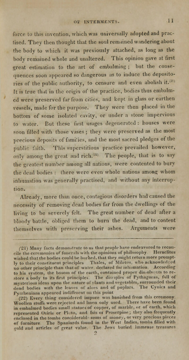 force to this invention, which was universally adopted and prac- tised. They then thought that the soul remained wandering about the body to which it was previously attached, as long as the body remained whole and unaltered. This opinion gave at first great estimation to the art of embalming ; but the conse- quences soon appeared so dangerous as to induce the deposito- ries of the public authority, to censure and even abolish it.v2,) ft is true that in the origin of the practice, bodies thus embalm- ed were preserved far from cities, and kept in glass or earthen vessels, made for the purpose. They were then placed in the bottom of some isolated cavity, or under a stone impervious to water. But these first usages degenerated : houses were soon filled with those vases ; they were preserved as the most precious deposits of families, and the most sacred pledges of the public faith. This superstitious practice prevailed however, only among the great and rich.'2'21 The people, that is to say the greatest number among all nations, were contented to bury the dead bodies : there were even whole nations among whom inhumation was generally practised, and without any interrup- tion. Already, more than once, contagious disorders had caused the necessity of removing dead bodies far from the dwellings of the living to be severely felt. The great number of dead after a bloody battle, obliged them to burn the dead, and to content themselves with preserving their ashes. Arguments were (21) Many facts demonstrate to us that people have endeavored to recon- cile the ceremonies of funerals with the opinions of philosophy Heraclitus wished that the bodies could be burned, that they might return more prompt- ly to their constituent principles Thales, of Miletns, who acknowledged no other principle than that of water declared for inhumation. According to his system, the bosom of the earth, contained proper dis-olvents to re- store a body to its first principles. The disciples of Pythagoras, full of mysterious ideas upon the nature of ulants and vegetables, surrounded their dead bodies with the leaves of aloes and of poplars. The Cynics and Pytrhenians appeared indifferent on this point (22) Every thing considered impure was banished from this ceremony. Woollen stuffs were rejected and linen only used. There have been found in embalmed bodies small statues of copper, of marble, or of earth, which represented Osiris or Pkito, and Isis or Proserpine; they also frequently enclosed in the tombs considerable sums of money, or very precious pieces of furniture The Spaniards found in the West Indies, tombs filled with gold and articles c^f great value. The Jews buried immense treasures