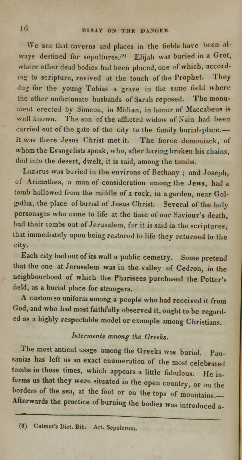 We see that caverns and places in the fields have been al- ways destined for sepultures/8-' Elijah was buried in a Grot, where other dead bodies had been placed, one of which, accord- ing to scripture, revived at the touch of the Prophet. They dug for the young Tobias a grave in the same field where the other unfortunate husbands of Sarah reposed. The monu- ment erected by Simeon, in Midian, in honor of Maccabeus is well known. The son of the afllicted widow ofNain had been carried out of the gate of the city to the family burial-place.— It was there Jesus Christ met it. The fierce demoniack, of whom the Evangelists speak, who, after having broken his chains, fled into the desert, dwelt, it is said, among the tombs. Lazarus was buried in the environs of Bethany ; and Joseph, of Arimathea, a man of consideration among the Jews, had a tomb hollowed from the middle of a rock, in a garden, near Gol- gotha, the place of burial of Jesus Christ. Several of the holy personages who came to life at the time of our Saviour's death, had their tombs out of Jerusalem, for it is said in the scriptures, that immediately upon being restored to life they returned to the city. Each city had out of its wall a public cemetry. Some pretend that the one at Jerusalem was in the valley of Cedron, in the neighbourhood of which the Pharisees purchased the Potter's field, as a burial place for strangers. A custom so uniform among a people who had received it from God, and who had most faithfully observed it, ought to be regard- ed as a highly respectable model or example among Christians. Interments among the Greeks. The most antient usage among the Greeks was burial. Pau- sanias has left us an exact enumeration of the most celebrated tombs in those times, which appears a little fabulous. He in- forms us that they were situated in the open country, or on the borders of the sea, at the foot or on the tops of mountains.— Afterwards the practice of burning the bodies was introduced a- (8) Calmut'g Diet. Bib. Art. Sepulcrum.