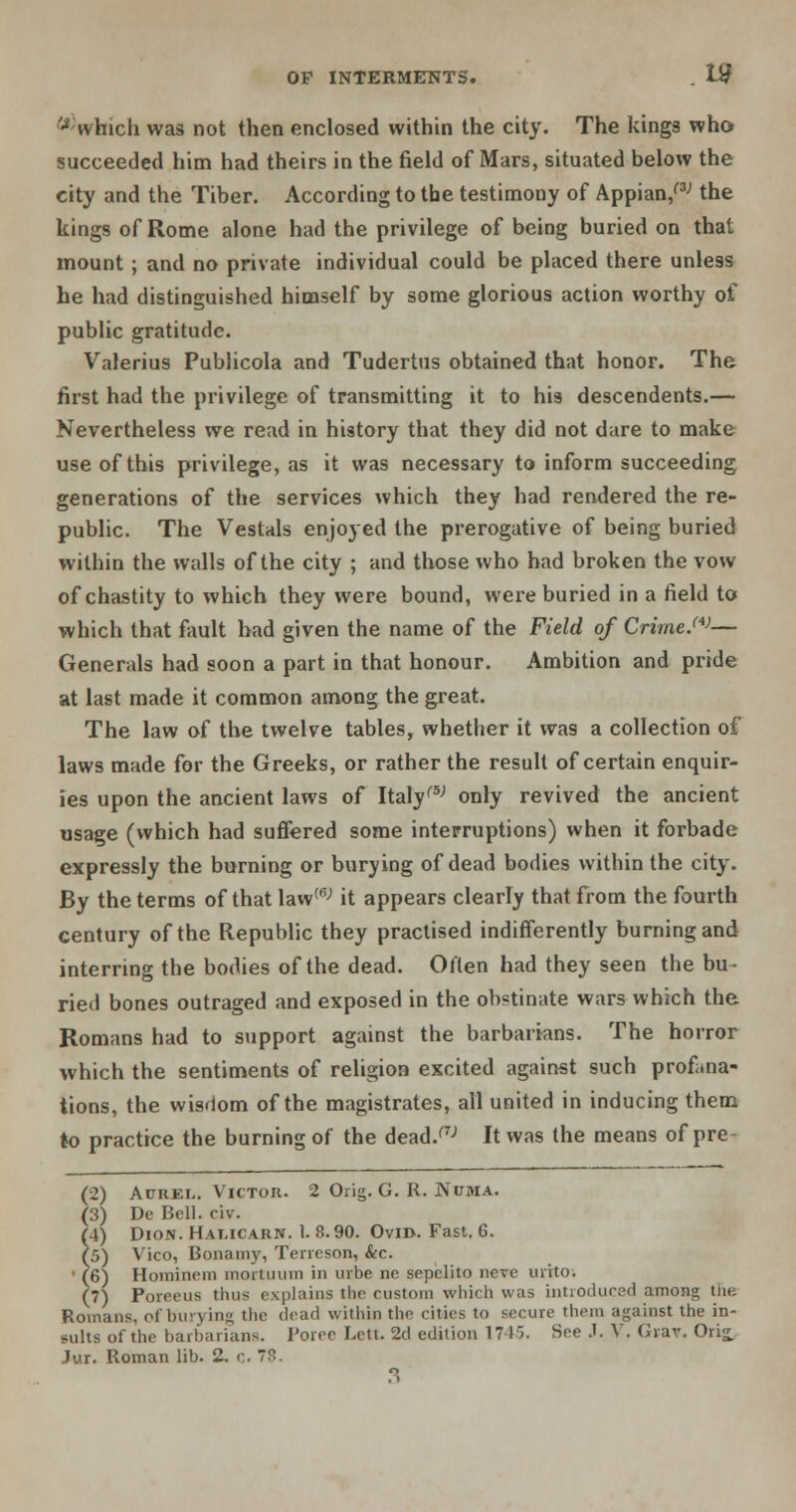 '•*;which was not then enclosed within the city. The kings who succeeded him had theirs in the field of Mars, situated below the city and the Tiber. According to the testimony of Appian/3'' the kings of Rome alone had the privilege of being buried on that mount; and no private individual could be placed there unless he had distinguished himself by some glorious action worthy of public gratitude. Valerius Publicola and Tudertus obtained that honor. The first had the privilege of transmitting it to his descendents.— Nevertheless we read in history that they did not dare to make use of this privilege, as it was necessary to inform succeeding generations of the services which they had rendered the re- public. The Vestals enjoyed the prerogative of being buried within the walls of the city ; and those who had broken the vow of chastity to which they were bound, were buried in a field to which that fault had given the name of the Field of Crime.'*'— Generals had soon a part in that honour. Ambition and pride at last made it common among the great. The law of the twelve tables, whether it was a collection of laws made for the Greeks, or rather the result of certain enquir- ies upon the ancient laws of Italy1'5-' only revived the ancient usage (which had suffered some interruptions) when it forbade expressly the burning or burying of dead bodies within the city. By the terms of that law(6; it appears clearly that from the fourth century of the Republic they practised indifferently burning and interring the bodies of the dead. Often had they seen the bu- ried bones outraged and exposed in the obstinate wars which the Romans had to support against the barbarians. The horror which the sentiments of religion excited against such profana- tions, the wisdom of the magistrates, all united in inducing them to practice the burning of the dead/7J It was the means of pre- (2) Aurel. Victor. 2 Orig. G. R. Ncbia. (3) De Bell. civ. (4) Dion. Halicarn. 1. 8.90. Ovm. Fast. 6. ?5) Vico, Bonamy, Terreson, &c. • (6) Hominem mortuum in urbe ne sepelito neve urito. (7) Poreeus thus explains the custom which was introduced among the Romans, of burying the dear] within the cities to secure them against the in- sults of the barbarians. Poree Lett. 2d edition 1745. See J. V. Gr-av. Oris. Jur. Roman lib. 2. c> 78 3