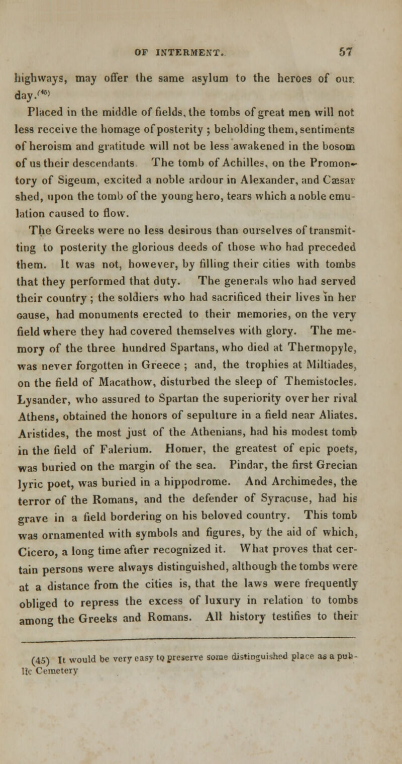 highways, may offer the same asylum to the heroes of our. day/40' Placed in the middle of fields, the tombs of great men will not less receive the homage of posterity ; beholding them, sentiments of heroism and gratitude will not be less awakened in the bosom of us their descendants The tomb of Achilles, on the Promon- tory of Sigeum, excited a noble ardour in Alexander, and Cassar shed, upon the tomb of the young hero, tears which a noble emu- lation caused to flow. The Greeks were no less desirous than ourselves of transmit- ting to posterity the glorious deeds of those who had preceded them. It was not, however, by filling their cities with tombs that they performed that duty. The generals who had served their country ; the soldiers who had sacrificed their lives in her oause, had monuments erected to their memories, on the very field where they had covered themselves with glory. The me- mory of the three hundred Spartans, who died at Thermopyle, was never forgotten in Greece ; and, the trophies at Miltiades, on the field of Macathow, disturbed the sleep of Themistocles. Lysander, who assured to Spartan the superiority over her rival Athens, obtained the honors of sepulture in a field near Abates. Aristides, the most just of the Athenians, had his modest tomb in the field of Falerium. Homer, the greatest of epic poets, was buried on the margin of the sea. Pindar, the first Grecian lyric poet, was buried in a hippodrome. And Archimedes, the terror of the Romans, and the defender of Syracuse, had his grave in a field bordering on his beloved country. This tomb was ornamented with symbols and figures, by the aid of which, Cicero a long time after recognized it. What proves that cer- tain persons were always distinguished, although the tombs were at a distance from the cities is, that the laws were frequently obliged to repress the excess of luxury in relation to tombs among the Greeks and Romans. All history testifies to their (45) It would be very easy to preserve some distinguished place as a pub IK- Ometery