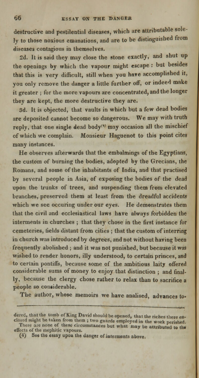 destructive and pestilential diseases, which are attributable sole- ly to those noxious emanations, and are to be distinguished from diseases contagions in themselves. 2d. It is said they may close the stone exactly, and shut up the openings by which the vapour might escape : but besides that this is very difficult, still when you have accomplished it, you only remove the danger a little further off, or indeed make it greater ; for the more vapours are concentrated, and the longer they arc kept, the more destructive they are. 3d. It is objected, that vaults in which but a few dead bodies are deposited cannot become so dangerous. We may with truth reply, that one single dead bodyw may occasion all the mischief of which we complain. Monsieur Haguenot to this point cites many instances. He observes afterwards that the embalmings of the Egyptians, the custom of burning the bodies, adopted by the Grecians, the Romans, and some of the inhabitants of India, and that practised by several people in Asia, of exposing the bodies of the dead upon the trunks of trees, and suspending them from elevated branches, preserved them at least from the dreadful accidents which we see occuring under our eyes. He demonstrates them that the civil and ecclesiastical laws have always forbidden the interments in churches ; that they chose in the first instance for cemeteries, fields distant from cities ; that the custom of interring in church was introduced by degrees, and not without having been frequently abolished ; and it was not punished, but because it was wished to render honors, illy understood, to certain princes, and to certain pontiffs, because some of the ambitious laitj offered considerable sums of money to enjoy that distinction ; and final- ly, because the clergy chose rather to relax than to sacrifice a people so considerable. The author, whose memoirs we have analised, advances to- dcrec, that the tomb of King David should be opened, that the riches there en- closed might be taken from them ; two guards employed in the work perished. There are none of these circumstances but what may be attributed to th« effects of the mephitic vapours. (4) See the essay upou the danger of interments above.