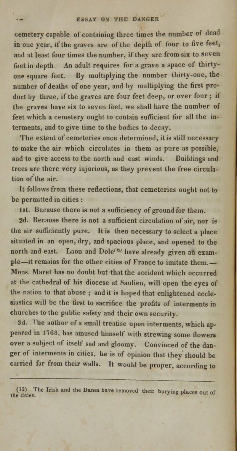 cemetery capable of containing three times the number of dead in one year, if the graves are of the depth of four to five feet, and at least four times the number, if they are from six to seven feet in depth An adult requires for a grave a space of thirty- one square feet. By multiplying the number thirty-one, the number of deaths of one year, and by multiplying the first pro- duct by three, if the graves are four feet deep, or over four j if the graves have six to seven feet, we shall have the number of feet which a cemetery ought to contain sufficient for all the in- terments, and to give time to the bodies to decay. The extent of cemeteries once determined, it is still necessary to make the air which circulates in them as pure as possible, and to give access to the north and east winds. Buildings and trees are there very injurious, as they prevent the free circula- tion of the air. It follows from these reflections, that cemeteries ought not to be permitted in cities : 1st. Because there is not a sufficiency of ground for them. 2d. Because there is not a sufficient circulation of air, nor is the air sufficiently pure. It is then necessary to select a place situated in an open, dry, and spacious place, and opened to the north and east. Laon and Dolen2; have already given an exam- ple—it remains for the other cities of France to imitate them.— Mons. Maret has no doubt but that the accident which occurred at the cathedral of his diocese at Saulien, will open the eyes of the nation to that abuse ; and it is hoped that enlightened eccle- siastics will be the first to sacrifice the profits of interments in churches to the public safety and their own security. 3d. The author of a small treatise upon interments, which ap- peared in 1768, has amused himself with strewing some flowers over a subject of itself sad and gloomy. Convinced of the dan- ger of interments in cities, he is of opinion that they'should be carried far from their walls. It would be proper, according to (12) The Irish and the Danes have removed their burying places out of the cities.