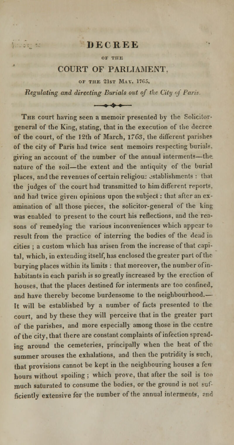 DECREE OF THE COURT OF PARLIAMENT, of the 21st May, 1765, Regulating and directing Burials out of the City of Paris. ■ ♦ ♦ ♦— The court having seen a memoir presented by the Solicitor- general of the King, stating, that in the execution of the decree of the court, of the 12th of March, 1763, the different parishes of the city of Paris had twice sent memoirs respecting burials, giving an account of the number of the annual interments—the. nature of the soil—the extent and the antiquity of the burial places, and the revenues of certain religiouc jstablishments : that the judges of the court had transmitted to him different reports, and had twice given opinions upon the subject: that after an ex- amination of all those pieces, the solicitor-general of the king was enabled to present to the court his reflections, and the rea- sons of remedying the various inconveniences which appear to result from the practice of interring the bodies of the dead in cities ; a custom which has arisen from the increase of that capi- tal, which, in extending itself, has enclosed the greater part of the burying places within its limits : that moreover, the number of in- habitants in each parish is so greatly increased by the erection ot houses, that the places destined for interments are too confined,, and have thereby become burdensome to the neighbourhood.— It will be established by a number of facts presented to the court, and by these they will perceive that in the greater part of the parishes, and more especially among those in the centre of the city, that there are constant complaints of infection spread- in°- around the cemeteries, principally when the heat of the summer arouses the exhalations, and then the putridity is such, that provisions cannot be kept in the neighbouring houses a fen hours without spoiling ; which prove, that after the soil is too much saturated to consume the bodies, or the ground is not suf- ficiently extensive for the number of the annual interments, and