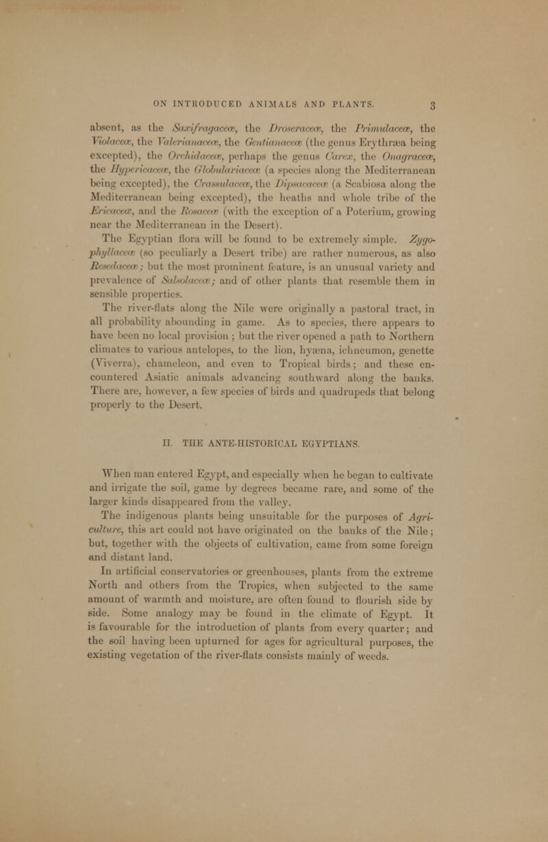 absent, as the Saxifragaceoe, the Droseracece, the Primulacece, the Violaceiv, the VaJerianacecv, the Gcntianacecc (the genus Erjthrsea being excepted), the Orchidaccce, perhaps the genus Carex, the Onagracew, the Hypericacece, the Globulariacece (a species along the Mediterranean being excepted), the Crassulaccce, the DipsacacecB (a Scabiosa along the Mediterranean being excepted), the heaths and whole tribe of the Ericacca, and the Rosaccw (with the exception of a Poterium, growing near the Mediterranean in the Desert). The Egyptian flora will be found to be extremely simple. Zycjo- phyllocav (so peculiarly a Desert tribe) are rather numerous, as also Resedacece; but the most prominent feature, is an unusual variety and prevalence of Sidf<olacav; and of other plants that resemble them in sensible properties. The river-flats along the Nile were originally a pastoral tract, in all probability abounding in game. As to species, there appears to have been no local provision ; but the river opened a path to Northern climates to various antelopes, to the lion, hyaena, ichneumon, genette (Viverra), chameleon, and even to Tropical birds; and these en- countered Asiatic animals advancing southward along the banks. There are, however, a few species of birds and quadrupeds that belong properly to the Desert. II. THE ANTE-HISTORICAL EGYPTIANS. When man entered Egypt, and especially when he began to cultivate and irrigate the soil, game by degrees became rare, and some of the larger kinds disappeared from the valley. The indigenous plants being unsuitable for the purposes of Agri- culture, this art could not have originated on the banks of the Nile; but, together with the objects of cultivation, came from some foreign and distant land. In artificial conservatories or greenhouses, plants from the extreme North and others from the Tropics, when subjected to the same amount of warmth and moisture, are often found to flourish side by side. Some analogy may be found in the climate of Egypt. It is favourable for the introduction of plants from every quarter; and the soil having been upturned for ages for agricultural purposes, the existing vegetation of the river-flats consists mainly of weeds.