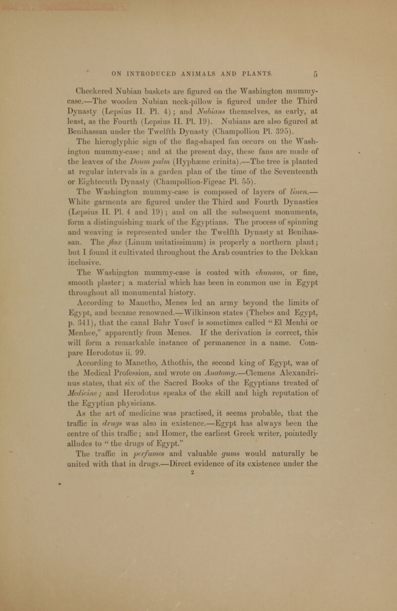 Checkered Nubian baskets are figured on the Washington mummy- case.—The wooden Nubian neck-pillow is figured under the Third Dynasty (Lepsius II. PI. 4) ; and Nahlans themselves, as early, at least, as the Fourth (Lepsius II. PI. ID). Nubians are also figured at Benihassan under the Twelfth Dynasty (Champollion PL 395). The hieroglyphic sign of the Hag-shaped fan occurs on the Wash- ington mummy-case; and at the present day, these fans are made of the leaves of the Donm i)alm (Ilyphaane crinita).—The tree is planted at regular intervals in a garden plan of the time of the Seventeenth or Eighteenth Dynasty (Champollion-Figeac PI. 55). The Washington mummy-case is composed of layers of I'men.— White garments are figured under the Third and Fourth Dynasties (Lepsius II. PI. 4 and 19) ; and on all the subsequent monuments, form a distinguishing mark of the Egyptians. The process of spinning and weaving is represented under the Twelfth Dynasty at Benihas- san. The Jiax (Linum usitatissimum) is properly a northern plant; but I found it cultivated throughout the Arab countries to the Dekkan inclusive. The Washington mummy-case is coated with chunam, or fine, smooth pluster; a material which has been in common use in Egypt throughout all monumental history. According to Manetho, Menes led an army beyond the limits of Egypt, and became renowned.—Wilkinson states (Thebes and Egypt, p. 341), that the canal Bahr Yusef is sometimes called El Menhi or Menhee, apparently from Menes. If the derivation is correct, this will form a remarkable instance of permanence in a name. Com- pare Herodotus ii. 99. According to Manetho, Athothis, the second king of Egypt, was of the Medical Profession, and wrote on Anatomy.—Clemens Alexandri- nus states, that six of the Sacred Books of the Egyptians treated of Medicine; and Herodotus speaks of the skill and high reputation of the Egyptian physicians. As the art of medicine was practised, it seems probable, that the traffic in drufjs was also in existence.—Egypt has always been the centre of this traffic; and Homer, the earliest Greek writer, pointedly alludes to  the drugs of Egypt. The traffic in perfumes and valuable gums would naturally be united with that in drugs.—Direct evidence of its existence under the 2