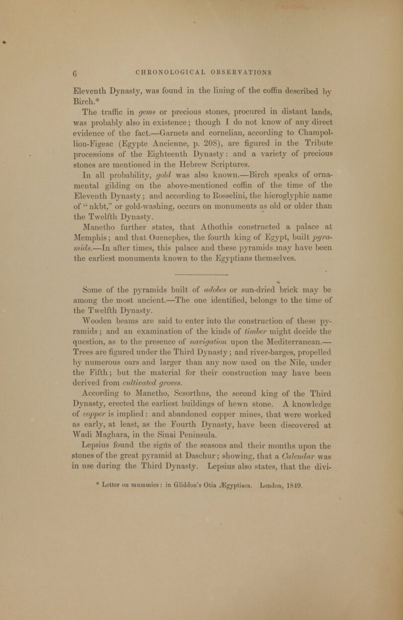 Eleventh Dynasty, was found in the lining of the coffin described b}^ Birch.* The traffic in geins or precious stones, procured in distant lands, was probably also in existence; though I do not know of any direct evidence of the fact.—Garnets and cornelian, according to Charapol- lion-Figeac (Egypte Ancienne, p. 208), are figured in the Tribute processions of the Eighteenth Dynasty: and a variety of precious stones are mentioned in the Hebrew Scriptures. In all probability, gold was also known.—Birch speaks of orna- mental gilding on the above-mentioned coffin of the time of the Eleventh Dynasty; and according to Rosselini, the hieroglyphic name of  nkbt, or gold-washing, occurs on monuments as old or older than the Twelfth Dynasty. Manetho further states, that Athothis constructed a palace at Memphis; and that Ouenephes, the fourth king of Egypt, built py?-a- mids.—In after times, this palace and these pyramids may have been the earliest monuments known to the Egyptians themselves. Some of the pyramids built of adohes or sun-dried brick may be among the most ancient.—The one identified, belongs to the time of the Twelfth Dynasty. Wooden beams are said to enter into the construction of these p}^- ramids; and an examination of the kinds of timber might decide the question, as to the presence of navigation upon the Mediterranean.— Trees are figured under the Third Dynasty; and river-barges, propelled by numerous oars and larger than any now used on the Nile, under the Fifth; but the material for their construction may have been derived from cidtivated groves. According to Manetho, Sesorthus, the second king of the Third Dynasty, erected the earliest buildings of hewn stone. A knowledge of copper is implied: and abandoned copper mines, that were worked as early, at least, as the Fourth Dynasty, have been discovered at Wadi Maghara, in the Sinai Peninsula. Lepsius found the signs of the seasons and their months upon the stones of the great pyramid at Daschur; showing, that a Calendar was in use during the Third Dynasty. Lepsius also states, that the divi- * Letter on mummies : in Gliddon's Otia ^gyptiaca. London, 1849.