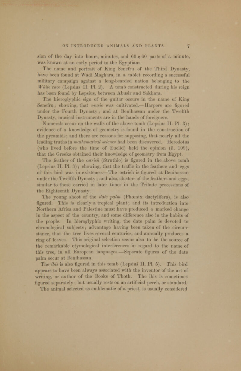 sion of the day into hours, minutes, and 60 x CO parts of a minute, was known at an early period to the Egyptians. The name and portrait of King Senefru of the Third Dynasty, have been found at Wadi Maghara, in a tablet recording a successful military campaign against a long-bearded nation belonging to the Wfiiie race (Lepsius II. PI. 2). A tomb constructed during his reign has been found by Lepsius, between Abusir and Sakhara. The hieroglyphic sign of the guitar occurs in the name of King Senefru; showing, that iniisic was cultivated.—Harpers are figured under the Fourth Dynasty; and at Benihassan under the Twelfth Dynasty, musical instruments are in the hands of foreigners. Numerals occur on the walls of the above tomb (Lepsius II. PI. 3); evidence of a knowledge of geometry is found in the construction of the pyramids; and there are reasons for supposing, that nearly all the leading truths in mathematical science had been discovered. Herodotus (who lived before the time of Euclid) held the opinion (ii. 109), that the Greeks obtained their knowledge of geometry from Egypt. The feather of the ostrich (Struthio) is figured in the above tomb (Lepsius II. PI. 3); showing, that the traffic in the feathers and eggs of this bird was in existence.—The ostrich is figured at Beniliassan under the Twelfth Dynasty; and also, clusters of the feathers and eggs, similar to those carried in later times in the Tribute processions of the Eighteenth Dynasty. The young shoot of the date palm, (Phoenix dactylifera), is also figured. This is clearly a tropical plant; and its introduction into Northern Africa and Palestine must have produced a marked change in the aspect of the country, and some difference also in the habits of the people. In hieroglyphic writing, the date palm is devoted to chronological subjects; advantage having been taken of the circum- stance, that the tree lives several centuries, and annually produces a ring of leaves. This original selection seems also to be the source of the remarkable etymological interferences in regard to the name of this tree, in all European languages.—Separate figures of the date palm occur at Benihassan. The ihis is also figured in this tomb (Lepsius II. PI. 5). This bird appears to have been always associated with the inventor of the art of writing, or author of the Books of Thoth. The ibis is sometimes figured separately; but usually rests on an artificial perch, or standard. The animal selected as emblematic of a priest, is usually considered
