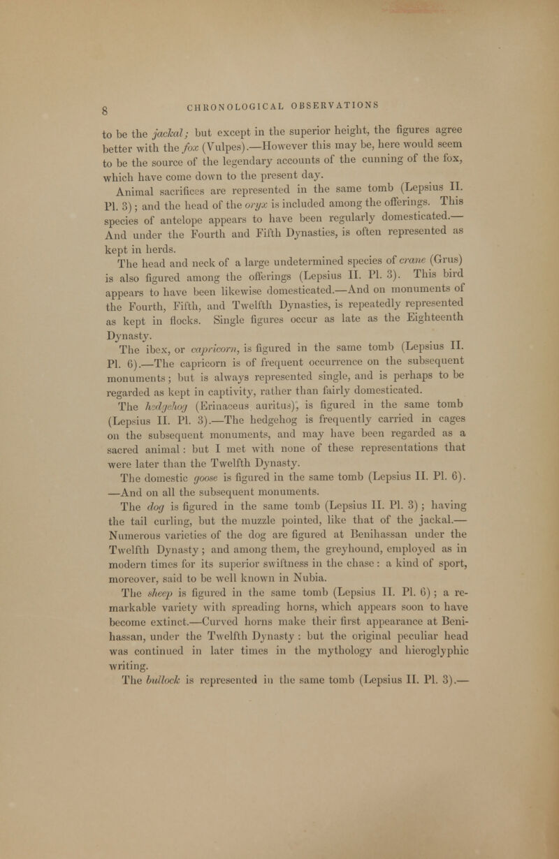 to be the jachal; but except in the superior height, the figures agree better with the/ox (Vulpes) .—However this may be, here would seem to be the source of the legendary accounts of the cunning of the fox, which have come down to the present day. Animal sacrifices are represented in the same tomb (Lepsius II. PI. 3); and the head of the oryx is included among the offerings. This species of antelope appears to have been regularly domesticated.— And under the Fourth and Fifth Dynasties, is often represented as kept in herds. The head and neck of a large undetermined species oi crane (Grus) is also figured among the offerings (Lepsius II. PL 3). This bird appears to have been likewise domesticated.—And on monuments of the Fourth, Fifth, and Twelfth Dynasties, is repeatedly represented as kept in flocks. Single figures occur as late as the Eighteenth Dynasty. The ibex, or Capricorn, is figured in the same tomb (Lepsius II. PI. 6). The Capricorn is of frequent occurrence on the subsequent monuments; but is always represented single, and is perhaps to be regarded as kept in captivity, rather than fairly domesticated. The h-dgeliog (Erinaceus auritus), is figured in the same tomb (Lepsius II. PI. 3).—The hedgehog is frequently carried in cages on the subsequent monuments, and may have been regarded as a sacred animal: but I met with none of these representations that were later than the Twelfth Dynasty. The domestic goose is figured in the same tomb (Lepsius 11. PI. 6). —And on all the subsequent monuments. The dog is figured in the same tomb (Lepsius II. PI. 3) ; having the tail curling, but the muzzle pointed, like that of the jackal.— Numerous varieties of the dog are figured at Benihassan under the Twelfth Dynasty ; and among them, the greyhound, employed as in modern times for its supeiior swiftness in the chase : a kind of sport, moreover, said to be well known in Nubia. The sheep is figured in the same tomb (Lepsius II. PL 6); a re- markable variety with spreading horns, which appears soon to have become extinct.—Curved horns make their first appearance at Beni- hassan, under the Twelfth Dynasty : but the original peculiar head was continued in later times in the mythology and hieroglyphic writing. The bullock is represented in the same tomb (Lepsius II. PL 3).—