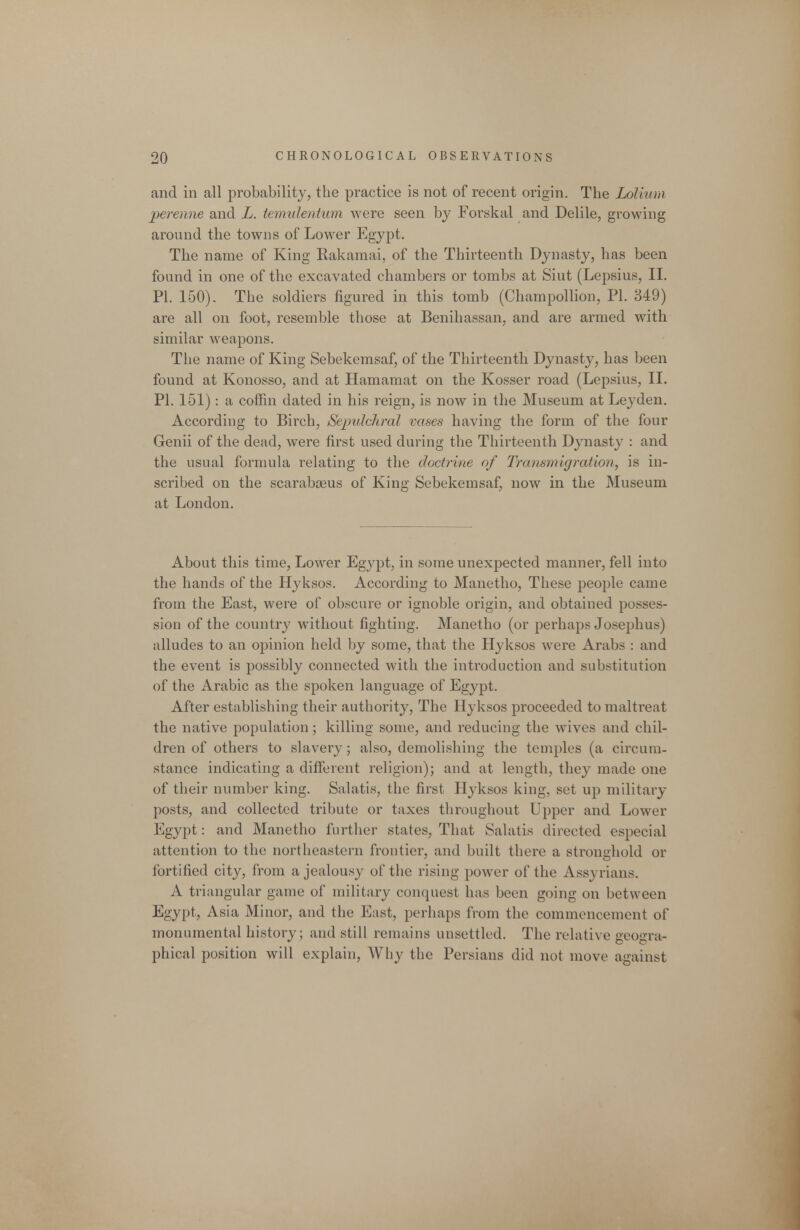 and ill all probability, the practice is not of recent origin. The Loliuni perenne and L. temulentum were seen by Forskal and Delile, growing around the towns of Lower Egypt. The name of King Rakamai, of the Thirteenth Dynasty, has been found in one of the excavated chambers or tombs at Siut (Lepsius, II. PI. 150). The soldiers figured in this tomb (Champollion, PI. 849) are all on foot, resemble those at Benihassan, and are armed with similar weapons. The name of King Sebekemsaf, of the Thirteenth Dynasty, has been found at Konosso, and at Hamamat on the Kosser road (Lepsius, II. PI. 151) : a coffin dated in his reign, is now in the Museum at Leyden. According to Birch, Sepidchral vases having the form of the four Genii of the dead, were first used during the Thirteenth Dynasty : and the usual formula relating to the doctrine of Transmigration, is in- scribed on the scarabceus of King Sebekemsaf, now in the Museum at London. About this time. Lower Egypt, in some unexpected manner, fell into the hands of the Hyksos. According to Manetho, These people came from the East, were of obscure or ignoble origin, and obtained posses- sion of the country without fighting. Manetho (or perhaps Josephus) alludes to an opinion held by some, that the Hyksos were Arabs : and the event is possibly connected with the introduction and substitution of the Arabic as the spoken language of Egypt. After establishing their authority, The Hyksos proceeded to maltreat the native population; killing some, and reducing the wives and chil- dren of others to slavery; also, demolishing the temples (a circum- stance indicating a different religion); and at length, they made one of their number king. Salatis, the first Hyksos king, set up military posts, and collected tribute or taxes tliroughout Upper and Lower Egypt: and Manetho further states. That Sahitis directed especial attention to the northeastern frontier, and built there a stronghold or fortified city, from a jealousy of the rising power of the Assyrians. A triangular game of mihtary conquest has been going on between Egypt, Asia Minor, and the East, perhaps from the commencement of monumental history; and still remains unsettled. The relative geogra- phical position will explain. Why the Persians did not move against