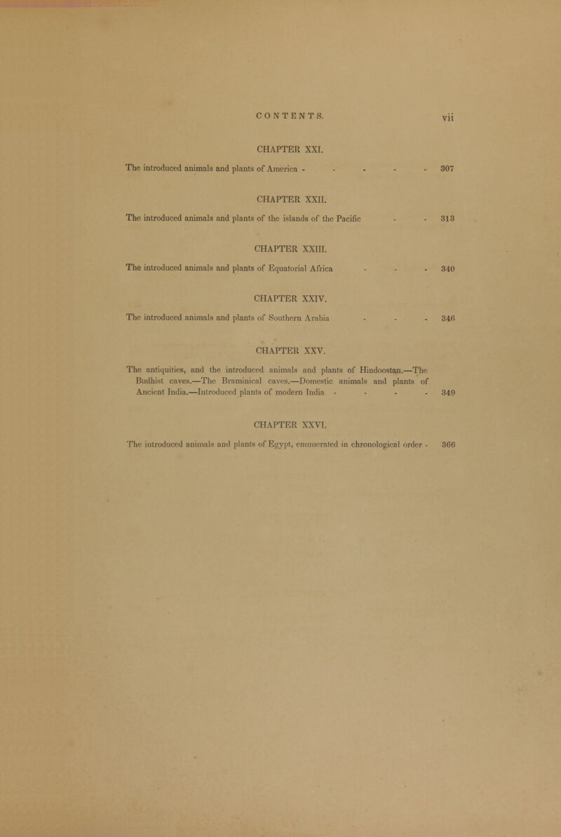 CHAPTER XXI. The introduced animals and plants of America ..... 307 CHAPTER XXII. The introduced animals and plants of the islands of the Pacific - 313 CHAPTER XXIII. The introduced animals and plants of Equatorial Africa - - - 340 CHAPTER XXIV. The introduced animals and plants of Southern Arabia - - - 346 CHAPTER XXV. The antiquities, and the introduced animals and plants of Hindoostan.—The Budhist caves.—The Braminical caves.—Domestic animals and plants of Ancient India.—Introduced plants of modern India .... 349 CHAPTER XXVI. The introduced animals and plants of Egypt, enumerated in chronological order - 366