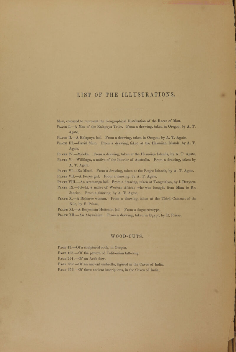 LIST OF THE ILLUSTRATIONS. Map, coloured to represent the Geographical Distribution of the Races of Man. Plate I.—A Man of the Kalapuya Tribe. From a drawing, taken in Oregon, by A. T. Agate. Plate II.—A Kalapuya lad. From a drawing, taken in Oregon, by A. T. Agate. Plate III.—David Malo. From a drawing, taken at the Hawaiian Islands, by A. T. Agate. Plate IV.—Maleka. From a drawing, taken at the Hawaiian Islands, by A. T. Agate. Plate V.—Willilnga, a native of the Interior of Australia. From a drawing, taken by A. T. Agate. Plate VI.—Ko Mbeti. From a drawing, taken at the Feejee Islands, by A. T. Agate. Plate VII.—A Feejee girl. From a drawing, by A. T. Agate. Plate VIII.—An Aramanga lad. From a drawing, taken at Tongataboo, by J. Drayton. Plate IX.—Iolo-ki, a native of Western Africa; who was brought from Mina to Rio Janeiro. From a drawing, by A. T. Agate. Plate X.—A Bisharee woman. From a drawing, taken at the Third Cataract of the Nile, by E. Prisse. Plate XI.—A Bosjesman Hottentot lad. From a daguerreotype. Plate XII.—An Abyssinian. From a drawing, taken in Egypt, by E. Prisse. WOOD-CUTS. Page 42.—Of a sculptured rock, in Oregon. Page 105.—Of the pattern of Californian tattooing. Page 291.—Of an Arab dovv. Page 352.—Of an ancient umbrella, figured in the Caves of India. Page 353.—Of three ancient inscriptions, in the Caves of India.