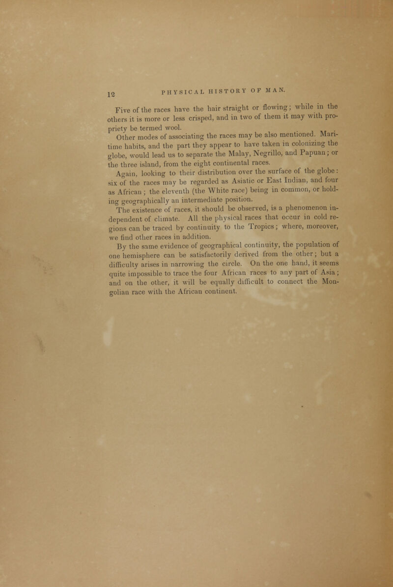 Five of the races have the hair straight or flowing; while in the others it is more or less crisped, and in two of them it may with pro- priety be termed wool. Other modes of associating the races may be also mentioned. Mari- time habits, and the part they appear to have taken in colonizing the globe, would lead us to separate the Malay, Negrillo, and Papuan; or the three island, from the eight continental races. Again, looking to their distribution over the surface of the globe: six of the races may be regarded as Asiatic or East Indian, and four as African ; the eleventh (the White race) being in common, or hold- ing geographically an intermediate position. The existence of races, it should be observed, is a phenomenon in- dependent of climate. All the physical races that occur in cold re- gions can be traced by continuity to the Tropics; where, moreover, we find other races in addition. By the same evidence of geographical continuity, the population of one hemisphere can be satisfactorily derived from the other; but a difficulty arises in narrowing the circle. On the one hand, it seems quite impossible to trace the four African races to any part of Asia; and on the other, it will be equally difficult to connect the Mon- golian race with the African continent.