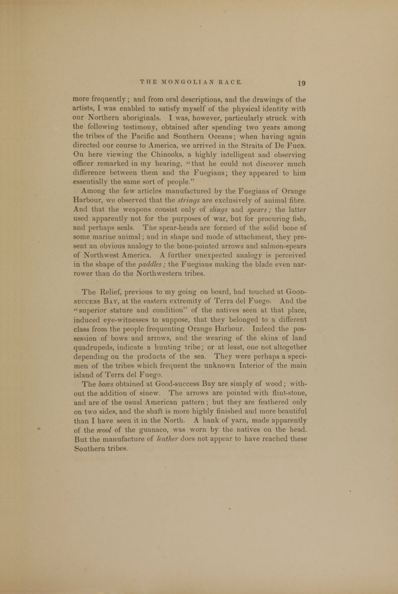 more frequently; and from oral descriptions, and the drawings of the artists, I was enabled to satisfy myself of the physical identity with our Northern aboriginals. I was, however, particularly struck with the following testimony, obtained after spending two years among the tribes of the Pacific and Southern Oceans; when having again directed our course to America, we arrived in the Straits of De Fuca. On here viewing the Chinooks, a highly intelligent and observing officer remarked in my hearing,  that he could not discover much difference between them and the Fuegians; they appeared to him essentially the same sort of people. Among the few articles manufactured by the Fuegians of Orange Harbour, we observed that the strings are exclusively of animal fibre. And that the weapons consist only of slings and spears; the latter used apparently not for the purposes of war, but for procuring fish, and perhaps seals. The spear-heads are formed of the solid bone of some marine animal; and in shape and mode of attachment, they pre- sent an obvious analogy to the bone-pointed arrows and salmon-spears of Northwest America. A further unexpected analogy is perceived in the shape of the paddles ; the Fuegians making the blade even nar- rower than do the Northwestern tribes. The Relief, previous to my going on board, had touched at Good- success Bay, at the eastern extremity of Terra del Fuego. And the superior stature and condition of the natives seen at that place, induced eye-witnesses to suppose, that they belonged to a different class from the people frequenting Orange Harbour. Indeed the pos- session of bows and arrows, and the wearing of the skins of land quadrupeds, indicate a hunting tribe; or at least, one not altogether depending on the products of the sea. They were perhaps a speci- men of the tribes which frequent the unknown Interior of the main island of Terra del Fuego. The bows obtained at Good-success Bay are simply of wood; with- out the addition of sinew. The arrows are pointed with flint-stone, and are of the usual American pattern; but they are feathered only on two sides, and the shaft is more highly finished and more beautiful than I have seen it in the North. A hank of yarn, made apparently of the wool of the guanaco, was worn by the natives on the head. But the manufacture of leather does not appear to have reached these Southern tribes.