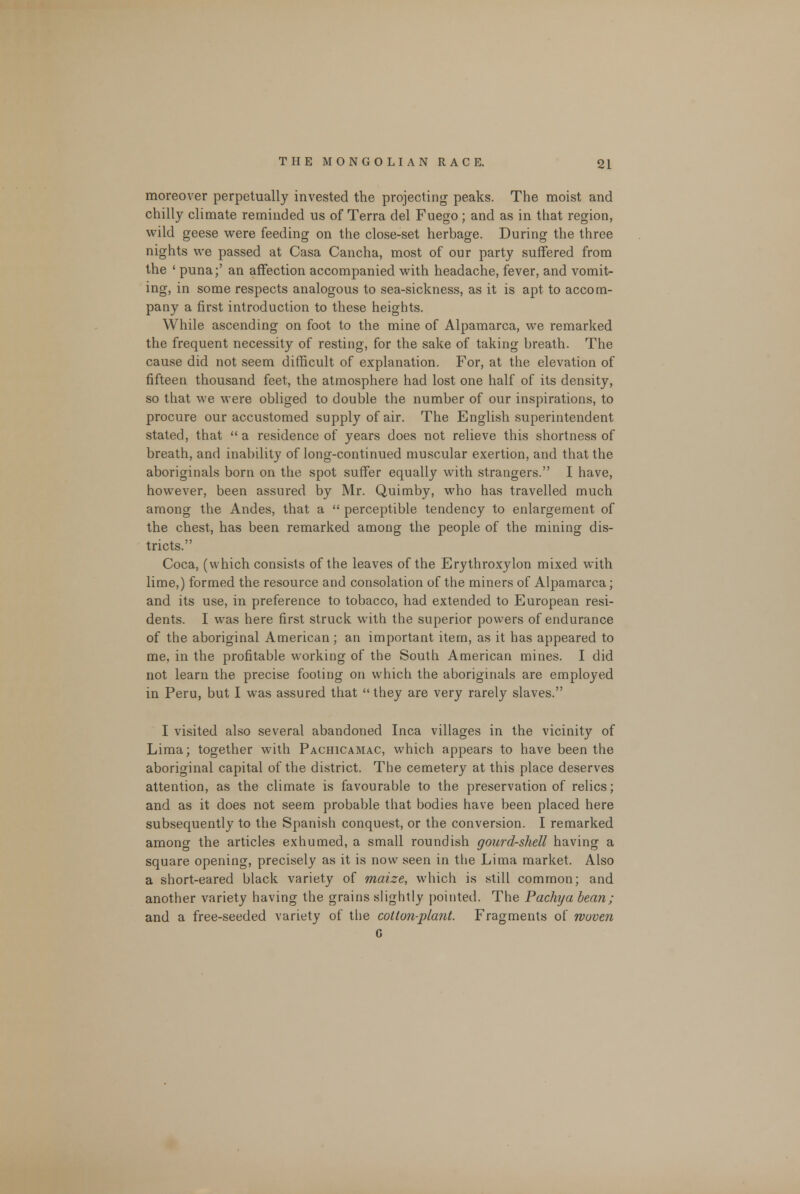 moreover perpetually invested the projecting' peaks. The moist and chilly climate reminded us of Terra del Fuego; and as in that region, wild geese were feeding on the close-set herbage. During the three nights we passed at Casa Cancha, most of our party suffered from the ' puna;' an affection accompanied with headache, fever, and vomits ing, in some respects analogous to sea-sickness, as it is apt to accom- pany a first introduction to these heights. While ascending on foot to the mine of Alpamarca, we remarked the frequent necessity of resting, for the sake of taking breath. The cause did not seem difficult of explanation. For, at the elevation of fifteen thousand feet, the atmosphere had lost one half of its density, so that we were obliged to double the number of our inspirations, to procure our accustomed supply of air. The English superintendent stated, that  a residence of years does not relieve this shortness of breath, and inability of long-continued muscular exertion, and that the aboriginals born on the spot suffer equally with strangers. I have, however, been assured by Mr. Quimby, who has travelled much among the Andes, that a  perceptible tendency to enlargement of the chest, has been remarked among the people of the mining dis- tricts. Coca, (which consists of the leaves of the Erythroxylon mixed with lime,) formed the resource and consolation of the miners of Alpamarca; and its use, in preference to tobacco, had extended to European resi- dents. I was here first struck with the superior powers of endurance of the aboriginal American; an important item, as it has appeared to me, in the profitable working of the South American mines. I did not learn the precise footing on which the aboriginals are employed in Peru, but I was assured that  they are very rarely slaves. I visited also several abandoned Inca villages in the vicinity of Lima; together with Pachicamac, which appears to have been the aboriginal capital of the district. The cemetery at this place deserves attention, as the climate is favourable to the preservation of relics; and as it does not seem probable that bodies have been placed here subsequently to the Spanish conquest, or the conversion. I remarked among the articles exhumed, a small roundish gourd-shell having a square opening, precisely as it is now seen in the Lima market. Also a short-eared black variety of maize, which is still common; and another variety having the grains slightly pointed. The Pachja bean; and a free-seeded variety of the cotton-plant. Fragments of woven G