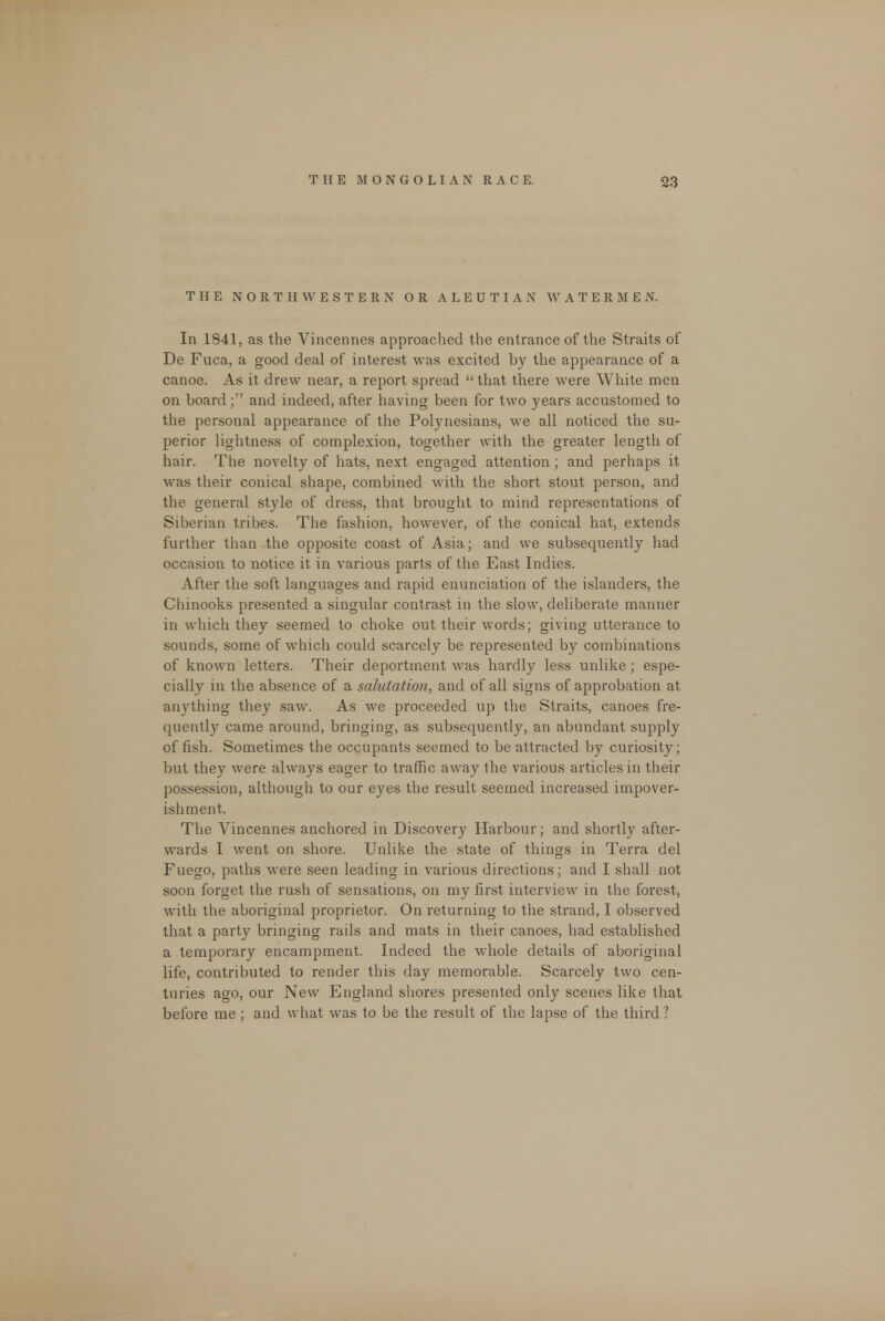 THE NORTHWESTERN OR ALEUTIAN WATERMEN. In 1841, as the Vincennes approached the entrance of the Straits of De Fuca, a good deal of interest was excited by the appearance of a canoe. As it drew near, a report spread that there were White men on board; and indeed, after having been for two years accustomed to the personal appearance of the Polynesians, we all noticed the su- perior lightness of complexion, together with the greater length of hair. The novelty of hats, next engaged attention; and perhaps it was their conical shape, combined with the short stout person, and the general style of dress, that brought to mind representations of Siberian tribes. The fashion, however, of the conical hat, extends further than the opposite coast of Asia; and we subsequently had occasion to notice it in various parts of the East Indies. After the soft languages and rapid enunciation of the islanders, the Chinooks presented a singular contrast in the slow, deliberate manner in which they seemed to choke out their words; giving utterance to sounds, some of which could scarcely be represented by combinations of known letters. Their deportment was hardly less unlike ; espe- cially in the absence of a salutation, and of all signs of approbation at anything they saw. As we proceeded up the Straits, canoes fre- quently came around, bringing, as subsequently, an abundant supply offish. Sometimes the occupants seemed to be attracted by curiosity; but they were always eager to traffic away the various articles in their possession, although to our eyes the result seemed increased impover- ishment. The Vincennes anchored in Discovery Harbour; and shortly after- wards I went on shore. Unlike the state of things in Terra del Fuego, paths were seen leading in various directions; and I shall not soon forget the rush of sensations, on my first interview in the forest, with the aboriginal proprietor. On returning to the strand, I observed that a party bringing rails and mats in their canoes, had established a temporary encampment. Indeed the whole details of aboriginal life, contributed to render this day memorable. Scarcely two cen- turies ago, our New England shores presented only scenes like that before me ; and what was to be the result of the lapse of the third ?