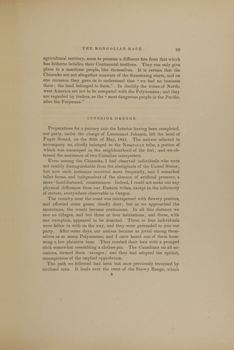 agricultural territory, seem to promise a different fate from that which has hitherto befallen their Continental brethren. They can only give place to a maritime people, like themselves. It is certain that the Chinooks are not altogether unaware of the threatening storm, and on one occasion they gave us to understand that we had no business there; the land belonged to them. In docility the tribes of North- west America are not to be compared with the Polynesians; and they are regarded by traders, as the most dangerous people in the Pacific, after the Feejeeans. INTERIOR OREGON. Preparations for a journey into the Interior having been completed, our party, under the charge of Lieutenant Johnson, left the head of Puget Sound, on the 20th of May, 1841. The natives selected to accompany us, chiefly belonged to the Nisqually tribe, a portion of wThich was encamped in the neighbourhood of the fort; and we ob- tained the assistance of two Canadian interpreters. Even among the Chinooks, I had observed individuals who were not readily distinguishable from the aboriginals of the United States; but now such instances occurred more frequently, and I remarked taller forms, and independent of the absence of artificial pressure, a more ' hard-featured,' countenance. Indeed, I could not make out any physical difference from our Eastern tribes, except in the inferiority of stature, everywhere observable in Oregon. The country near the coast was interspersed with flowery prairies, and afforded some game, chiefly deer; but as we approached the mountains, the woods became continuous. In all this distance we saw no villages, and but three or four habitations; and these, with one exception, appeared to be deserted. Three or four individuals were fallen in with on the way, and they were persuaded to join our party. After some days, our natives became as jovial among them- selves as so many Polynesians, and I once heard one of them hum- ming a low plaintive tune. They combed their hair with a pronged stick somewhat resembling a clothes-pin. The Canadians on all oc- casions, termed them ' savages;' and they had adopted the epithet, unsuspicious of the implied opprobrium. The path we followed had been but once previously traversed by civilized man. It leads over the crest of the Snowy Range, which 8
