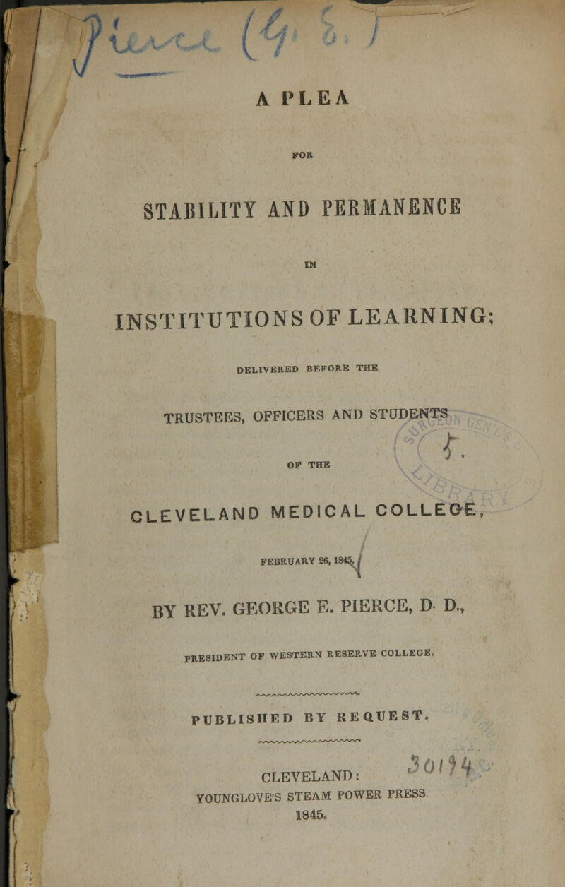 A PLEA FOR STABILITY AND PERMANENCE INSTITUTIONS OF LEARNING; DELIVERED BEFORE THE TRUSTEES, OFFICERS AND STUDENTS I OF THE CLEVELAND MEDICAL COLLEGE, FEBRUARY 26, 184 BY REV. GEORGE E. PIERCE, D D., PRESIDENT OF WESTERN RESERVE COLLEGE, PUBLISHED BY REQUEST. Hoi*) k CLEVELAND:  ' » 7 YOUNGLOVE'S STEAM POWER PRESS 1845.