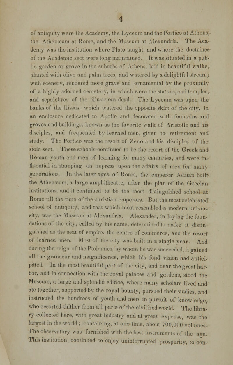 of antiquity were the Academy, the Lyceum and the Portico at Athens, the Athenicum at Rome, and the Museum at Alexandria. The Aca- demy was the institution where Plato taught, and where the doctrines of the Academic sect were long maintained. It was situated in a pub- lic garden or grove in the suburbs of Athens, laid in beautiful walks., planted with olive, and palm trees, and watered by a delightful stream; with scenery, rendered more grave and ornamental by the proximity of a highly adorned cemetery, in which were the sta'ues, and temples, and sepulchres of the illustrious dead. The Lyceum was upon the banks of the Ilissus, which watered the opposite skirt of the city, in an enclosure dedicated to Apollo and decorated with fountains and groves and buildings, known as the favorite walk of Aristotle and his disciples, and frequented by learned inenr given to retirement and study. The Portico was the resort of Zeno and his disciples of the stoic sect. These schools continued to be the resort of the Greek and Roman youth and men of learning for many centuries, and were in- fluential in stamping an impress upon the affairs of men for many generations. In the later ages of Rome, the emperor Adrian built the Athenaeum, a large amphitheatre, after the plan of the Grecian institutions, and it continued to be the most distinguished school at Rome till the time of the christian emperors. But the most celebrated school of antiquity, and that which most resembled a modern univer- sity, was the Museum at Alexandria. Alexander, in laying the foun- dations of the city, called by his name, determined to make it distin- guished as the scat of empire, the centre of commerce, and the resort of learned men. Most of the city was built in a single year. And during the reign of the Ptolemies, by whom he was succeeded, it gained all the grandeur and magnificence, which his fond vision had antici- In the most beautiful part of the city, and near the great har- bor, and in connection with the royal palaces and gardens, stood the Museum, a large and splendid edifice, where many scholars lived and ate together, supported by the royal bounty, pursued their studies, and instructed the hundreds of youth and men in pursuit of knowledge, who resorted thither from all parts of the civilized world. The libra- ry collected here, with great industry and at great expense, was the largest in the world ; containing, at one-time, about 700,000 volumes. The observatory was furnished with the best instruments of the a<*e. This institution continued to enjoy uninterrupted prosperity, to con-