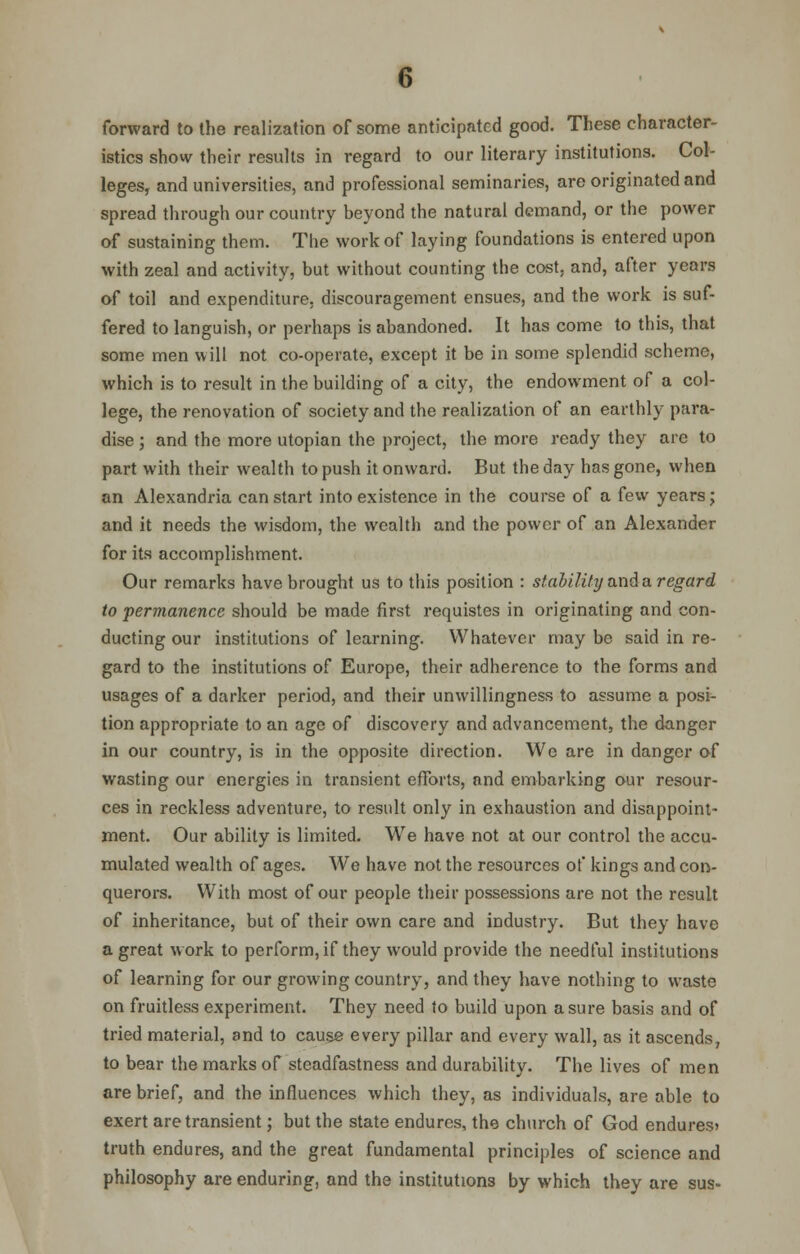 forward to the realization of some anticipated good. These character- istics show their results in regard to our literary institutions. Col- leges, and universities, and professional seminaries, are originated and spread through our country beyond the natural demand, or the power of sustaining them. The work of laying foundations is entered upon with zeal and activity, but without counting the cost, and, after years of toil and expenditure, discouragement ensues, and the work is suf- fered to languish, or perhaps is abandoned. It has come to this, that some men will not co-operate, except it be in some splendid scheme, which is to result in the building of a city, the endowment of a col- lege, the renovation of society and the realization of an earthly para- dise ; and the more Utopian the project, the more ready they are to part with their wealth to push it onward. But the day has gone, when an Alexandria can start into existence in the course of a few years; and it needs the wisdom, the wealth and the power of an Alexander for its accomplishment. Our remarks have brought us to this position : stability and a regard to permanence should be made first requistes in originating and con- ducting our institutions of learning. Whatever may be said in re- gard to the institutions of Europe, their adherence to the forms and usages of a darker period, and their unwillingness to assume a posi- tion appropriate to an age of discovery and advancement, the danger in our country, is in the opposite direction. We are in danger of wasting our energies in transient efforts, and embarking our resour- ces in reckless adventure, to result only in exhaustion and disappoint- ment. Our ability is limited. We have not at our control the accu- mulated wealth of ages. We have not the resources of kings and con- querors. With most of our people their possessions are not the result of inheritance, but of their own care and industry. But they have a great work to perform, if they would provide the needful institutions of learning for our growing country, and they have nothing to waste on fruitless experiment. They need to build upon a sure basis and of tried material, and to cause every pillar and every wall, as it ascends, to bear the marks of steadfastness and durability. The lives of men are brief, and the influences which they, as individuals, are able to exert are transient; but the state endures, the church of God endures) truth endures, and the great fundamental principles of science and philosophy are enduring, and the institutions by which they are sus-