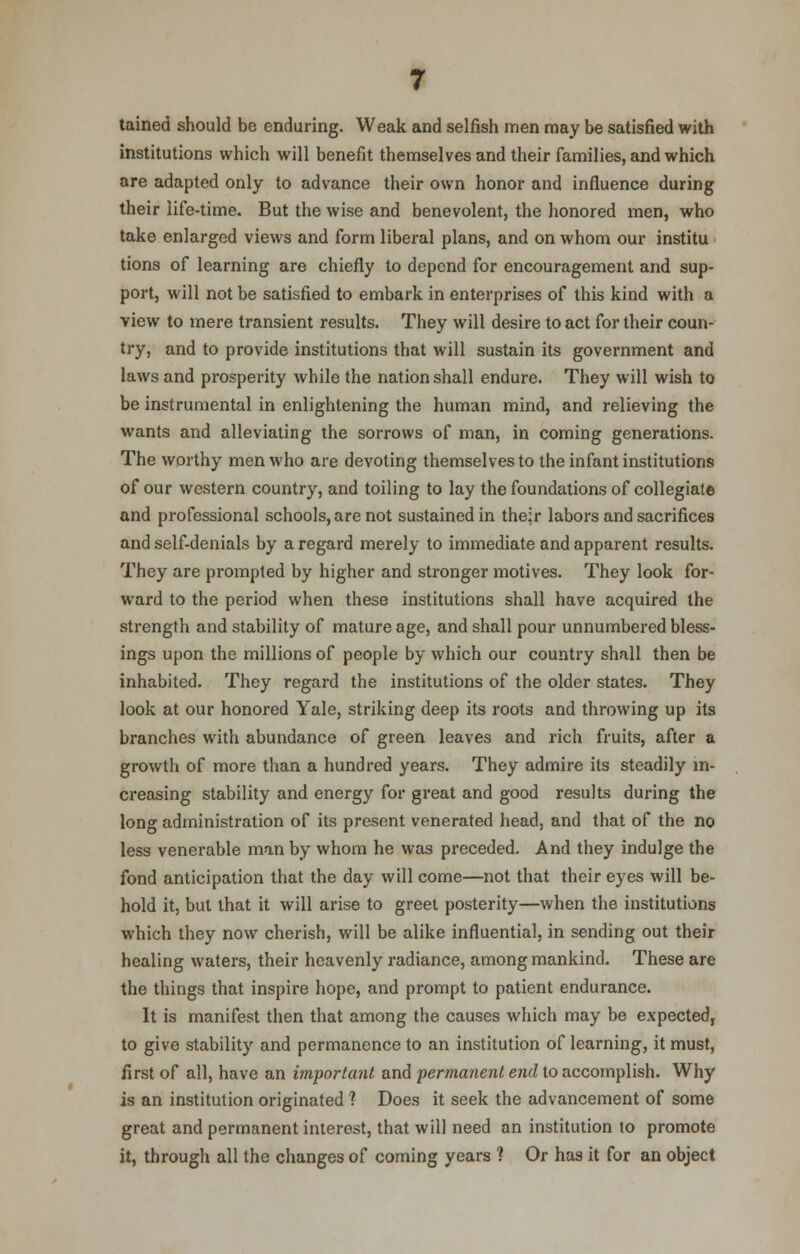 tained should be enduring. Weak and selfish men may be satisfied with institutions which will benefit themselves and their families, and which are adapted only to advance their own honor and influence during their life-time. But the wise and benevolent, the honored men, who take enlarged views and form liberal plans, and on whom our institu tions of learning are chiefly to depend for encouragement and sup- port, will not be satisfied to embark in enterprises of this kind with a view to mere transient results. They will desire to act for their coun- try, and to provide institutions that will sustain its government and laws and prosperity while the nation shall endure. They will wish to be instrumental in enlightening the human mind, and relieving the wants and alleviating the sorrows of man, in coming generations. The worthy men who are devoting themselves to the infant institutions of our western country, and toiling to lay the foundations of collegiate and professional schools, are not sustained in their labors and sacrifices and self-denials by a regard merely to immediate and apparent results. They are prompted by higher and stronger motives. They look for- ward to the period when these institutions shall have acquired the strength and stability of mature age, and shall pour unnumbered bless- ings upon the millions of people by which our country shall then be inhabited. They regard the institutions of the older states. They look at our honored Yale, striking deep its roots and throwing up its branches with abundance of green leaves and rich fruits, after a growth of more than a hundred years. They admire its steadily in- creasing stability and energy for great and good results during the long administration of its present venerated head, and that of the no less venerable man by whom he was preceded. And they indulge the fond anticipation that the day will come—not that their eyes will be- hold it, but that it will arise to greet posterity—when the institutions which they now cherish, will be alike influential, in sending out their healing waters, their heavenly radiance, among mankind. These are the things that inspire hope, and prompt to patient endurance. It is manifest then that among the causes which may be expected, to give stability and permanence to an institution of learning, it must, first of all, have an important and permanent end to accomplish. Why is an institution originated ? Does it seek the advancement of some great and permanent interest, that will need an institution 10 promote it, through all the changes of coming years ? Or has it for an object
