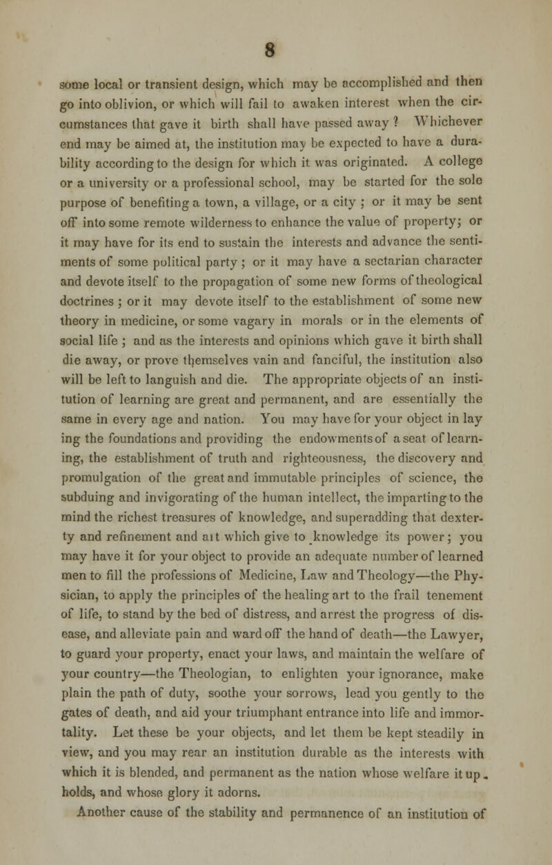 some local or transient design, which may be accomplished and then go into oblivion, or which will fail to awaken interest when the cir- cumstances that gave it birth shall have passed away ? Whichever end may be aimed at, the institution ma\ be expected to have a dura- bility according to the design for which it. was originated. A college or a university or a professional school, may be started for the sole purpose of benefiting a town, a village, or a city ; or it may be sent off into some remote wilderness to enhance the value of property; or it may have for its end to sustain the interests and advance the senti- ments of some political party ; or it may have a sectarian character and devote itself to the propagation of some new forms of theological doctrines ; or it may devote itself to the establishment of some new theory in medicine, or some vagary in morals or in the elements of social life ; and as the interests and opinions which gave it birth shall die away, or prove themselves vain and fanciful, the institution also will be left to languish and die. The appropriate objects of an insti- tution of learning are great and permanent, and are essentially the same in every age and nation. You may have for your object in lay ing the foundations and providing the endowments of a seat of learn- ing, the establishment of truth and righteousness, the discovery and promulgation of the great and immutable principles of science, the subduing and invigorating of the human intellect, the imparting to the mind the richest treasures of knowledge, and superadding that dexter- ty and refinement and ait which give to knowledge its power; you may have it for your object to provide an adequate number of learned men to fill the professions of Medicine, Law and Theology—the Phy- sician, to apply the principles of the healing art to the frail tenement of life, to stand by the bed of distress, and arrest the progress of dis- ease, and alleviate pain and ward off the hand of death—the Lawyer, to guard your property, enact your laws, and maintain the welfare of 3'our country—the Theologian, to enlighten your ignorance, make plain the path of duty, soothe your sorrows, lead you gently to tho gates of death, and aid your triumphant entrance into life and immor- tality. Let these be your objects, and let them be kept steadily in view, and you may rear an institution durable as the interests with which it is blended, and permanent as the nation whose welfare it up. holds, and whose glory it adorns. Another cause of the stability and permanence of an institution of