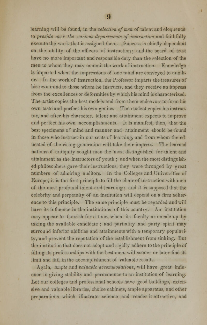 learning will be found, in the selection of men of talent and eloquence to preside over the various depart?nents of instruction and faithfully execute the work that is assigned them. Success is chiefly dependent on the ability of the officers of instruction; and the board of trust have no more important and responsible duty than the selection of the men to whom they may commit the work of instruction. Knowledge is imparted when the impressions of one mind are conveyed to anoth- er. In the work of instruction, the Professor imparts the treasures of his own mind to those whom he instructs, and they receive an impress from the excellences or deformities by which his mind is characterized. The artist copies the best models and from them endeavors to form his own taste and perfect his own genius. The student copies his instruc- tor, and after his character, talent and attainment expects to improve and perfect his own accomplishments. It is manifest, then, thai the best specimens of mind and manner and attainment should be found in those who instruct in our seats of learning, and from whom the ed- ucated of the rising generation will take their impress. The learned nations of antiquity sought men the most distinguished for talent and attainment as the instructors of youth ; and when the most distinguish- ed philosophers gave their instructions, they were thronged by great numbers of admiring auditors. In the Colleges and Universities of Europe, it is the first principle to fill the chair of instruction with men of the most profound talent and learning; and it is supposed that the celebrity and perpetuity of an institution will depend on a firm adher- ence to this principle. The same principle must be regarded and will have its influence in the institutions of this country. An institution may appear to flourish for a time, when its faculty are made up by taking the available candidate ; and partiality and party spirit may surround inferior abilities and attainments with a temporary populari- ty, and prevent the reputation of the establishment from sinking. But the institution that does not adopt and rigidly adhere to the principle of filling its professorships with the best men, will sooner or later find its limit and fail in the accomplishment of valuable results. Again, ample and valuable accommodations, will have great influ- ence in giving stability and permanence to an institution of learning. Let our colleges and professional schools have good buildings, exten- sive and valuable libraries, choice cabinets, ample apparatus, and other preparations which illustrate science and render it attractive, and