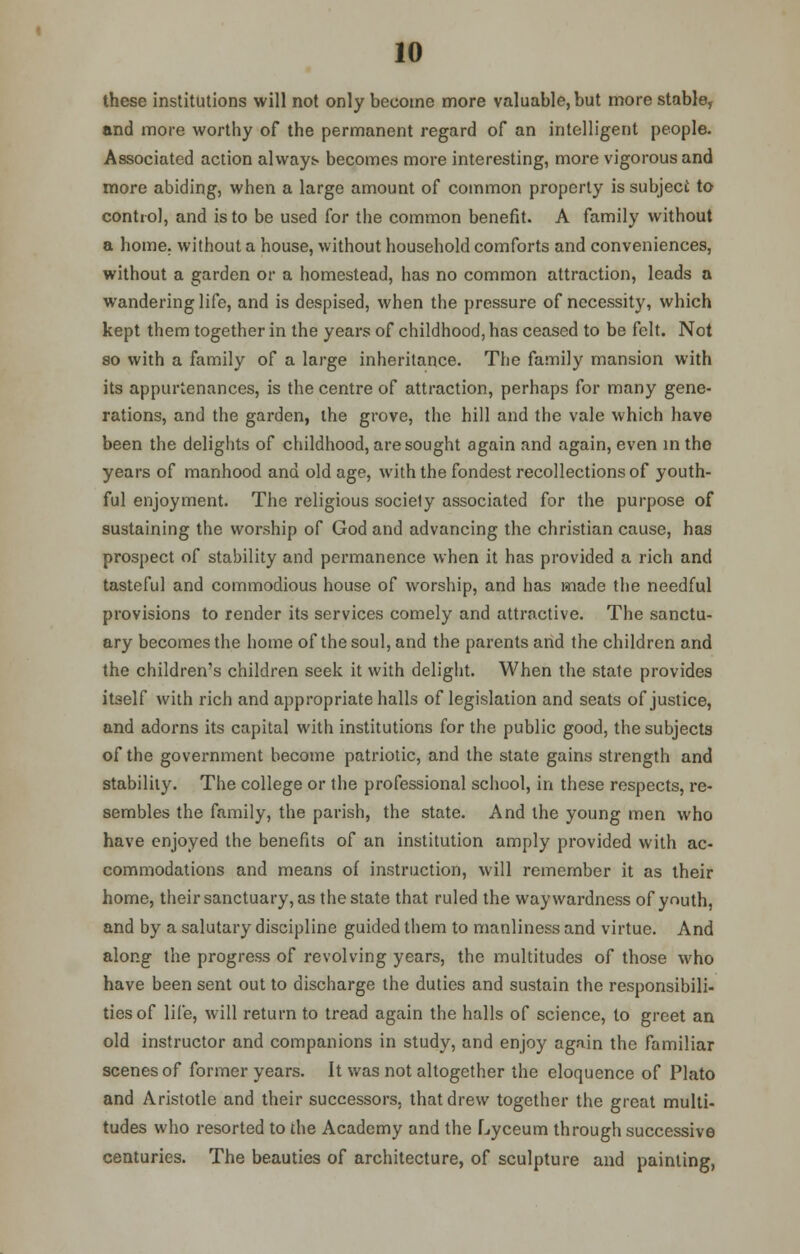 these institutions will not only become more valuable, but more stable, and more worthy of the permanent regard of an intelligent people. Associated action always becomes more interesting, more vigorous and more abiding, when a large amount of common property is subject to control, and is to be used for the common benefit. A family without a home, without a house, without household comforts and conveniences, without a garden or a homestead, has no common attraction, leads a wandering life, and is despised, when the pressure of necessity, which kept them together in the years of childhood, has ceased to be felt. Not so with a family of a large inheritance. The family mansion with its appurtenances, is the centre of attraction, perhaps for many gene- rations, and the garden, the grove, the hill and the vale which have been the delights of childhood, are sought again and again, even in the years of manhood and old age, with the fondest recollections of youth- ful enjoyment. The religious society associated for the purpose of sustaining the worship of God and advancing the christian cause, has prospect of stability and permanence when it has provided a rich and tasteful and commodious house of worship, and has made the needful provisions to render its services comely and attractive. The sanctu- ary becomes the home of the soul, and the parents arid the children and the children's children seek it with delight. When the state provides itself with rich and appropriate halls of legislation and seats of justice, and adorns its capital with institutions for the public good, the subjects of the government become patriotic, and the state gains strength and stability. The college or the professional school, in these respects, re- sembles the family, the parish, the state. And the young men who have enjoyed the benefits of an institution amply provided with ac- commodations and means of instruction, will remember it as their home, their sanctuary, as the state that ruled the waywardness of youth, and by a salutary discipline guided them to manliness and virtue. And along the progress of revolving years, the multitudes of those who have been sent out to discharge the duties and sustain the responsibili- ties of life, will return to tread again the halls of science, to greet an old instructor and companions in study, and enjoy again the familiar scenes of former years. It was not altogether the eloquence of Plato and Aristotle and their successors, that drew together the great multi- tudes who resorted to the Academy and the Lyceum through successive centuries. The beauties of architecture, of sculpture and painting,