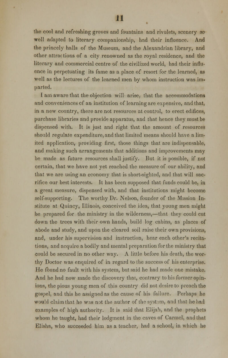 the cool and refreshing groves and fountains and rivulets, scenery so> well adapted to literary companionship, had their influence. And the princely halls of the Museum, and the Alexandrian library, and other attractions of a city renowned as the royal residence, and the literary and commercial centre of the civilized world, had their influ- ence in perpetuating its fame as a place of resort for the learned, as well as the lectures of the learned men by whom instruction was im- parted. I am aware that the objection will arise, that the accommodations and conveniences cf an institution of learning are expensive, and that, in a new country, there are not resources at control, to erect edifices, purchase libraries and provide apparatus, and that hence they must be dispensed with. It is just and right that the amount of resources should regulate expenditure, and that limited means should have a lim- ited application, providing first, those things that are indispensable, and making such arrangements that additions and improvements may be made as future resources shall justify. But it is possible, if not certain, that we have not yet reached the measure of our ability, and that we are using an economy that is short-sighted, and that will sac- rifice our best interests. It has been supposed that funds could be. in a great measure, dispensed with, and that institutions might become self-supporting. The worthy Dr. Nelson, founder of the Mission In- stitute at Quincy, Illinois, conceived the idea, that young men might be prepared for the ministry in the wilderness,—that they could cut down the trees with their own hands, build log cabins, as places of abode and study, and upon the cleared soil raise their own provisions, and, under his supervision and instruction, hear each other's recita- tions, and acquire a bodily and mental preparation for the ministry that could be secured in no other way. A little before his death, the wor- thy Doctor was enquired of in regard to the success of his enterprise. He found no fault with his system, but said he had made one mistake. And he had now made the discovery that, contrary to his former opin- ions, the pious young men of this country did not desire to preach the gospel, and this he assigned as the cause of his failure. Perhaps he would claim that he was not the author of the system, and that he had examples of high authority. It is said that Elijah, and the prophets whom he taught, had their lodgment in the caves of Carmel, and that Elisha, who succeeded him as a teacher, had a school, in which he