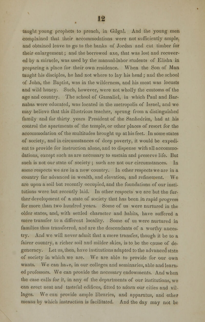taught young prophets to preach, in GiJgal. And the young men complained that their accommodations were not sufficiently ample, and obtained leave to go to the banks of Jordan and cut timber for their enlargement; and the borrowed axe, that was lost and recover- ed by a miracle, was used by the manual-labor students of Elisha in preparing a place for their own residence. When the Son of Man taught his disciples, he had not where to lay his head; and the school of John, the Baptist, was in the wilderness, and his meat was locusts and wild honey. Such, however, were not wholly the customs of the age and country. The school of Gamaliel, in which Paul and Bar- nabas were educated, was located in the metropolis of Israel, and we may believe that this illustrious teacher, sprung from a distinguished family and for thirty years President of the Sanhedrim, had at his control the apartments of the temple, or other places of resort for the accommodation of the multitudes brought up at his feet. In some states of society, and in circumstances of deep poverty, it would be expedi- ent to provide for instruction alone, and to dispense with all accommo- dations, except such as are necessary to sustain and preserve life. But such is not our state of society ; such are not our circumstances. In some respects we are in a new country. In other respects we are in a country far advanced in wealth, and elevation, and refinement. We are upon a soil but recently occupied, and the foundations of our insti- tutions were but recently laid. In other respects we are but the fur- ther development of a state of society that has been in rapid progress for more than two hundred years. Some of us were nurtured in the older states, and, with settled character and habits, have suffered a mere transfer to a different locality. Some of us were nurtured in families thus transferred, and are the descendants of a worthy ances- try. And we will never admit that a mere transfer, though it be to a fairer country, a richer soil and milder skies, is to be the cause of de- generacy. Let us, then, have institutions adapted to the advanced state of society in which we are. We are able to provide for our own wants. We can have, in our colleges and seminaries, able and learn- ed professors. We can provide the necessary endowments. And when the case calls for it, in any of the departments of our institutions, we can erect neat and tasteful edifices, fitted to adorn our cities and vil- lages. We can provide ample libraries, and apparatus, and other means by which instruction is facilitated. And the day may not be