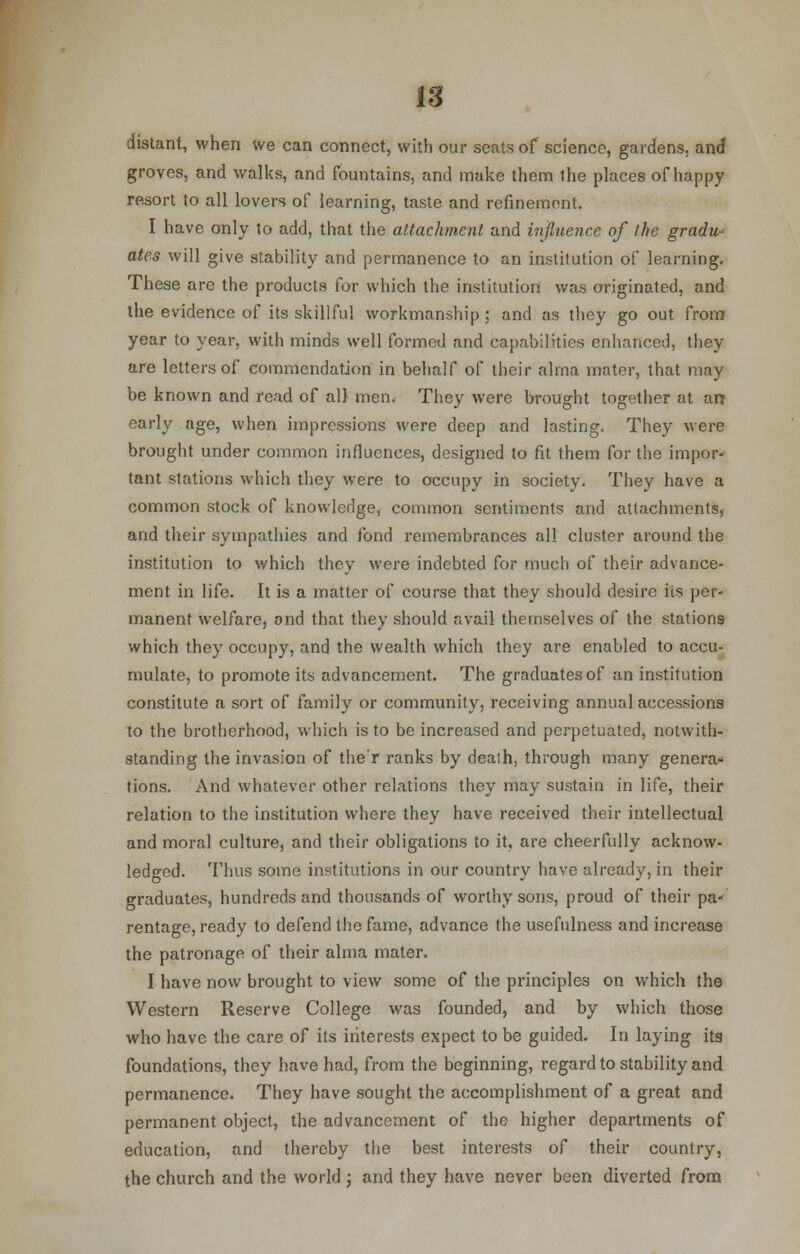 distant, when we can connect, with our seats of science, gardens, and groves, and walks, and fountains, and make them the places of happy resort to all lovers of learning, taste and refinement. I have only to add, that the attachment and influence of the gradu- ates will give stability and permanence to an institution of learning. These are the products for which the institution was originated, and the evidence of its skillful workmanship; and as they go out from year to year, with minds well formed and capabilities enhanced, they are letters of commendation in behalf of their alma mater, that may be known and read of all men. They were brought together at an* early age, when impressions were deep and lasting. They were brought under common influences, designed to fit them for the impor- tant stations which they were to occupy in society. They have a common stock of knowledge, common sentiments and attachments, and their sympathies and fond remembrances all cluster around the institution to which they were indebted for much of their advance- ment in life. It is a matter of course that they should desire its per- manent welfare, and that they should avail themselves of the stations which they occupy, and the wealth which they are enabled to accu- mulate, to promote its advancement. The graduates of an institution constitute a sort of family or community, receiving annual accessions to the brotherhood, which is to be increased and perpetuated, notwith- standing the invasion of the'r ranks by dealh, through many genera- tions. And whatever other relations they may sustain in life, their relation to the institution where they have received their intellectual and moral culture, and their obligations to it, are cheerfully acknow- ledged. Thus some institutions in our country have already, in their graduates, hundreds and thousands of worthy sons, proud of their pa- rentage, ready to defend the fame, advance the usefulness and increase the patronage of their alma mater. I have now brought to view some of the principles on which the Western Reserve College was founded, and by which those who have the care of its interests expect to be guided. In laying its foundations, they have had, from the beginning, regard to stability and permanence. They have sought the accomplishment of a great and permanent object, the advancement of the higher departments of education, and thereby the best interests of their country, the church and the world ; and they have never been diverted from