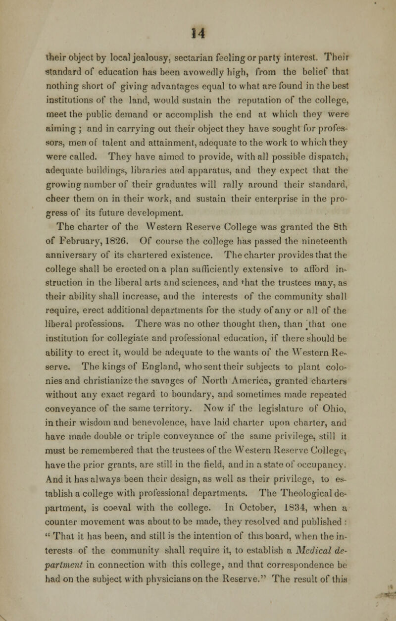 iheir object by local jealousy, sectarian feeling or party interest. Their standard of education has been avowedly high, from the belief that nothing short of giving advantages equal to what are found in the best institutions of the land, would sustain the reputation of the college, meet the public demand or accomplish the end at which they were aiming ; and in carrying out their object they have sought for profes- sors, men of talent and attainment, adequate to the work to which they were called. They have aimed to provide, with all possible dispatch, adequate buildings, libraries and apparatus, and they expect that the growing number of their graduates will rally around their standard, cheer them on in their work, and sustain their enterprise in the pro- gress of its future development. The charter of the Western Reserve College was granted the 8th of February, 1826. Of course the college has passed the nineteenth anniversary of its chartered existence. The charter provides that the college shall be erected on a plan sufficiently extensive to afford in- struction in the liberal arts and sciences, and «hat the trustees may, as their ability shall increase, and the interests of the community shall require, erect additional departments for the study of any or all of the liberal professions. There was no other thought then, than ^that one institution for collegiate and professional education, if there should be ability to erect it, would be adequate to the wants of the Western Re- serve. The kings of England, who sent their subjects to plant colo- nies and christianize (he savages of North America, granted charters without any exact regard to boundary, and sometimes made repeated conveyance of the same territory. Now if the legislature of Ohio, in their wisdom and benevolence, have laid charter upon charter, and have made double or triple conveyance of the same privilege, still it must be remembered that the trustees of the Western Reserve College, have the prior grants, are still in the field, and in a state of occupancy. And it has always been their design, as well as their privilege, to es- tablish a college with professional departments. The Theological de- partment, is coeval with the college. In October, 1834, when a counter movement was about to be made, they resolved and published :  That it has been, and still is the intention of this board, when the in- terests of the community shall require it, to establish a Medical de- partment in connection with this college, and that correspondence be had on the subject with physicians on the Reserve. The result of this \