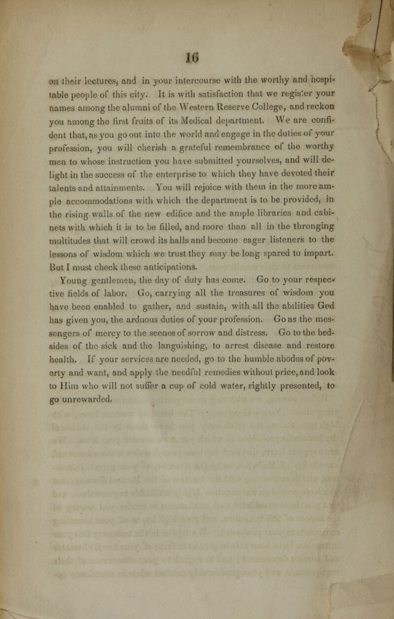 on their lectures, and in your intercourse with the worthy and hospi- table people of this city. It is with satisfaction that we register your names among the alumni of the Western Reserve College, and reckon you among the first fruits of its Medical department. We are confi- dent that, as you go out into the world and engage in the duties of your profession, you will cherish a grateful remembrance of the worthy men to whose instruction you have submitted yourselves, and will de- light in the success of the enterprise to which they have devoted their talents and attainments. You will rejoice with them in the more am- ple accommodations with which the department is to be provided, in the rising walls of the new edifice and the ample libraries and cabi- nets with which it is to be filled, and more than all in the thronging multitudes that will crowd its halls and become eager listeners to the lessons of wisdom which we trust they may be long spared to impart. But I must check these anticipations. Young gentlemen, the day of duty has come. Go to your respec- tive fields of labor. Go, carrying all the treasures of wisdom you have been enabled to gather, and sustain, with all the abilities God has given you, the arduous duties of your profession. Go as the mes- sengers of mercy to the scenes of sorrow and distress. Go to the bed- sides of the sick and the languishing, to arrest disease and restore health. If your services are needed, go to the humble abodes of pov- erty and want, and apply the needful remedies without price, and look to Him who will not suffer a cup of cold water, rightly presented, to go unrewarded.