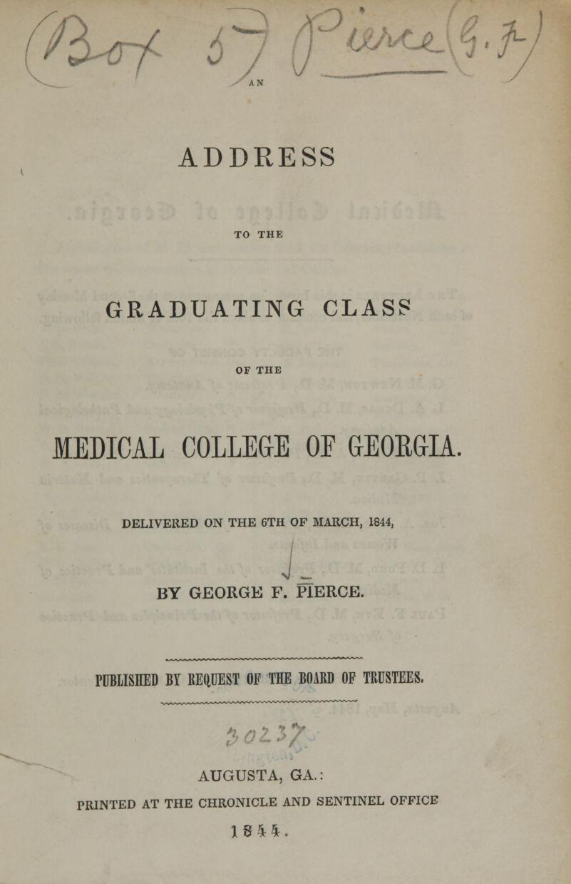 'fart r ^± h AN ADDRESS TO THE GRADUATING CLASS OF THE MEDICAL COLLEGE OF GEOEG-IA. DELIVERED ON THE 6TH OF MARCH, 1844, BY GEORGE F. PIERCE. PUBLISHED BY REQUEST OF THE BOARD OF TRUSTEES. AUGUSTA, GA.: PRINTED AT THE CHRONICLE AND SENTINEL OFFICE