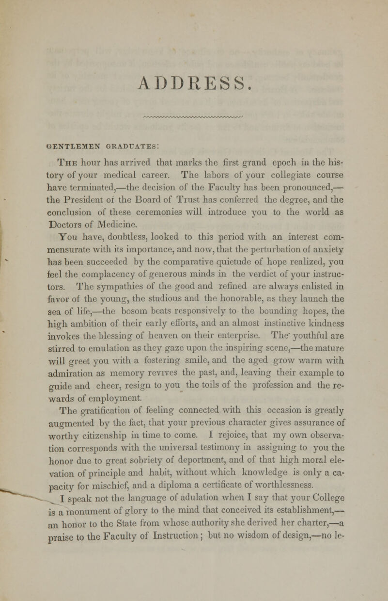 ADDRESS. GENTLEMEN GRADUATES: The hour has arrived that marks the first grand epoch in the his- tory of your medical career. The labors of your collegiate course have terminated,—the decision of the Faculty has been pronounced,— the President oi the Board of Trust has conferred the degree, and the conclusion of these ceremonies will introduce you to the world as Doctors of Medicine. You have, doubtless, looked to this period with an interest com- mensurate with its importance, and now, that the perturbation of anxiety has been succeeded by the comparative quietude of hope realized, you feel the complacency of generous minds in the verdict of your instruc- tors. The sympathies of the good and refined are always enlisted in favor of the young, the studious and the honorable, as they launch the sea of life,—the bosom beats responsively to the bounding hopes, the high ambition of their early efforts, and an almost instinctive kindness invokes the blessing of heaven on their enterprise. The' youthful are stirred to emulation as they gaze upon the inspiring scene,—the mature will greet you with a fostering smile, and the aged grow warm with admiration as memory revives the past, and, leaving their example to guide and cheer, resign to you the toils of the profession and the re- wards of employment. The gratification of feeling connected with this occasion is greatly augmented by the fact, that your previous character gives assurance of worthy citizenship in time to come. I rejoice, that my own observa- tion corresponds with the universal testimony in assigning to you the honor due to great sobriety of deportment, and of that high moral ele- vation of principle and habit, without which knowledge is only a ca- pacity for mischief, and a diploma a certificate of worthlessness. I speak not the language of adulation when I say that your College is a monument of glory to the mind that conceived its establishment,— an honor to the State from whose authority she derived her charter,—a praise to the Faculty of Instruction; but no wisdom of design,—no le-