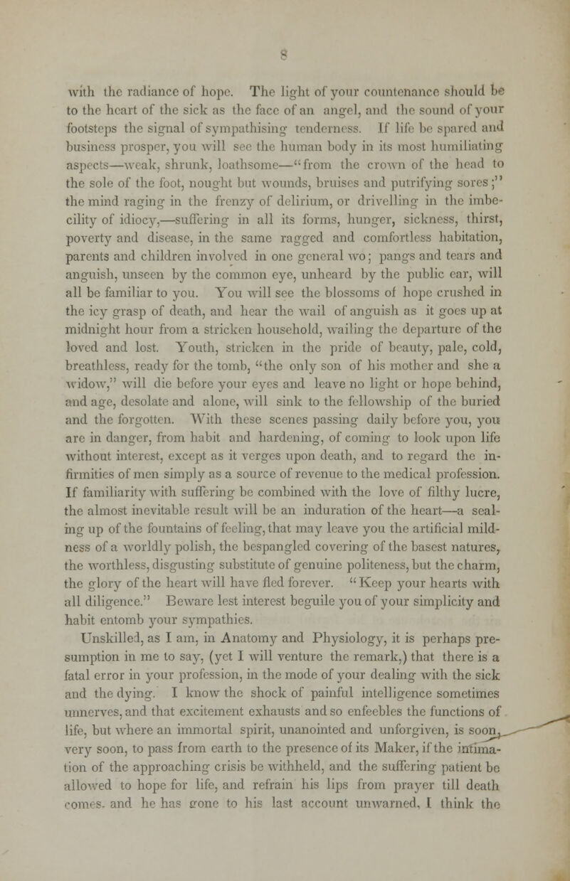 with the radiance of hope. The light of your countenance should be to the heart of the sick as the face of an angel, and the sound of your footsteps the signal of sympathising tenderness. If life be spared and business prosper, you will hi human body in its most humiliating aspects—weak, shrunk, loathsome—from the crown of the head to the sole of the foot, nought but wounds, bruises and putrifying sores; the mind raging in the frenzy of delirium, or drivelling in the imbe- cility of idiocy,—suffering in all its forms, hunger, sickness, thirst, poverty and disease, in the same ragged and comfortless habitation, parents and children involved in one general wo; pangs and tears and anguish, unseen by the common eye, unheard by the public ear, will all be familiar to you. You will see the blossoms of hope crushed in the icy grasp of death, and hear the wail of anguish as it goes up at midnight hour from a stricken household, wailing the departure of the loved and lost. Youth, stricken in the pride of beauty, pale, cold, breathless, ready for the tomb, the only son of his mother and she a widow, will die before your eyes and leave no light or hope behind, and age, desolate and alone, will sink to the fellowship of the buried and the forgotten. With these scenes passing daily before you, you arc in danger, from habit and hardening, of coming to look upon life without interest, except as it verges upon death, and to regard the in- firmities of men simply as a source of revenue to the medical profession. If familiarity with suffering be combined with the love of filthy lucre, the almost inevitable result will be an induration of the heart—a seal- ing up of the fountains of i it may leave you the artificial mild- ness of a worldly polish, the bespangled covering of the basest natures,, the worthless, disgusting substitute of genuine politeness, but the charm, the glory of the heart will have fled forever. Keep your hearts with all diligence. Beware lest interest beguile you of your simplicity and habit entomb your sympathies. Unskilled, as I am, in Anatomy and Physiology, it is perhaps pre- sumption in me to say, (yet I will venture the remark,) that there is a fatal error in your profession, in the mode of your dealing with the sick and the dying. I know the shock of painful intelligence sometimes unnerves, and that excitement exhausts and so enfeebles the functions of life, but where an immortal spirit, unanointed and unforgiven, is soon, very soon, to pass from earth to the presence of its Maker, if the intima- tion of the approaching crisis be withheld, and the suffering patient be allowed to hope for life, and refrain his lips from prayer till death