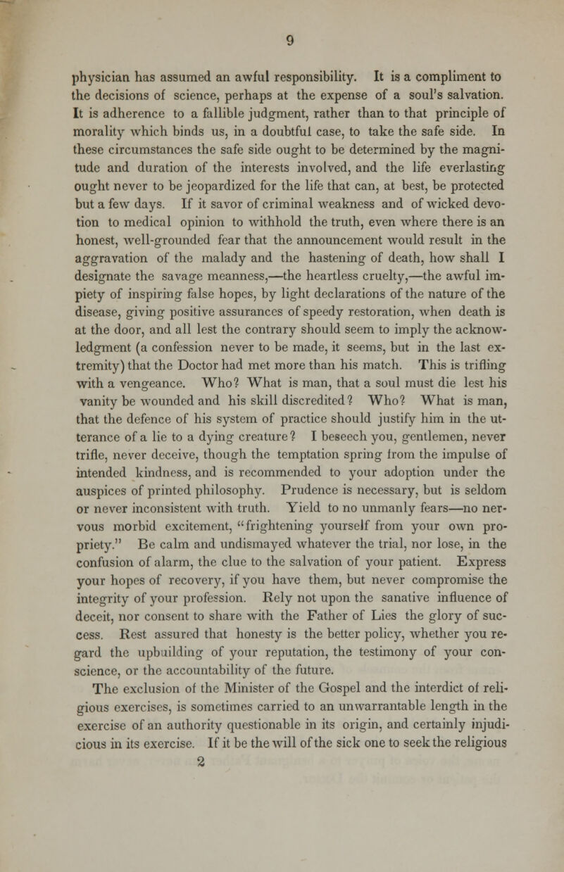 physician has assumed an awful responsibility. It is a compliment to the decisions of science, perhaps at the expense of a soul's salvation. It is adherence to a fallible judgment, rather than to that principle of morality which binds us, in a doubtful case, to take the safe side. In these circumstances the safe side ought to be determined by the magni- tude and duration of the interests involved, and the life everlasting ought never to be jeopardized for the life that can, at best, be protected but a few days. If it savor of criminal weakness and of wicked devo- tion to medical opinion to withhold the truth, even where there is an honest, well-grounded fear that the announcement would result in the aggravation of the malady and the hastening of death, how shall I designate the savage meanness,—the heartless cruelty,—the awful im- piety of inspiring false hopes, by light declarations of the nature of the disease, giving positive assurances of speedy restoration, when death is at the door, and all lest the contrary should seem to imply the acknow- ledgment (a confession never to be made, it seems, but in the last ex- tremity) that the Doctor had met more than his match. This is trifling with a vengeance. Who? What is man, that a soul must die lest his vanity be wounded and his skill discredited? Who? What is man, that the defence of his system of practice should justify him in the ut- terance of a lie to a dying creature? I beseech you, gentlemen, never trifle, never deceive, though the temptation spring from the impulse of intended kindness, and is recommended to your adoption under the auspices of printed philosophy. Prudence is necessary, but is seldom or never inconsistent with truth. Yield to no unmanly fears—no ner- vous morbid excitement, frightening yourself from your own pro- priety. Be calm and undismayed whatever the trial, nor lose, in the confusion of alarm, the clue to the salvation of your patient. Express your hopes of recovery, if you have them, but never compromise the integrity of your profession. Rely not upon the sanative influence of deceit, nor consent to share with the Father of Lies the glory of suc- cess. Rest assured that honesty is the better policy, whether you re- gard the upbuilding of your reputation, the testimony of your con- science, or the accountability of the future. The exclusion of the Minister of the Gospel and the interdict of reli- gious exercises, is sometimes carried to an unwarrantable length in the exercise of an authority questionable in its origin, and certainly injudi- cious in its exercise. If it be the will of the sick one to seek the religious