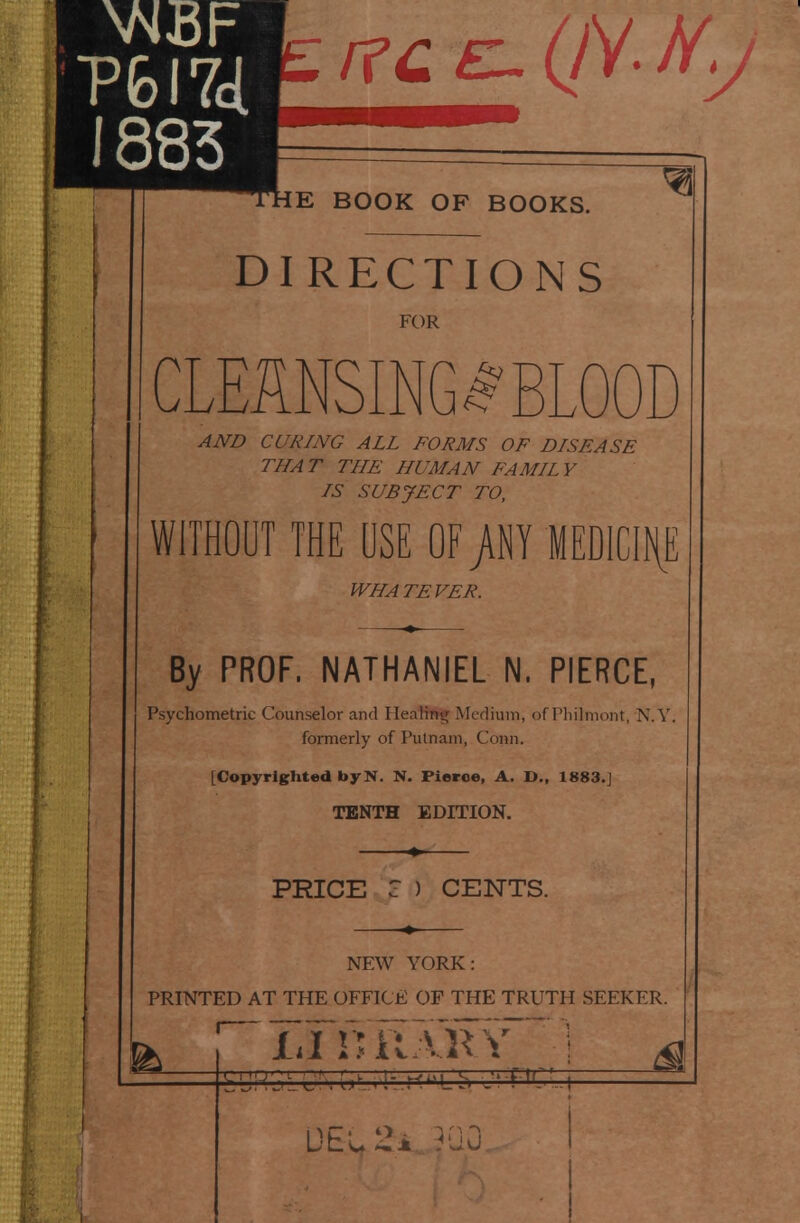 P6l7cl 1883 The book of books. DI RECTIONS FOR CLEANSING^ BLOOD AJVD CURING ALL FORMS OF DISFASE THA T THE HUMAN FAMH V IS SUBJECT TO, WITHOUT THE USE OF /NY MED1C1H,E WHATEVER. By PROF. NATHANIEL N. PIERCE, Psychometric Counselor and HeaKti|; Medium, of Pliilmont, N.Y formerly of Putnam, Conn. [Copyrighted byN. N. Fierce, A. D., 1883.] TENTH EDITION. PRICE C ) CENTS. NEW YORK: PRINTED AT THE OFFICE OF THE TRUTH SEEKER. 1,1 niiARV DEL 24