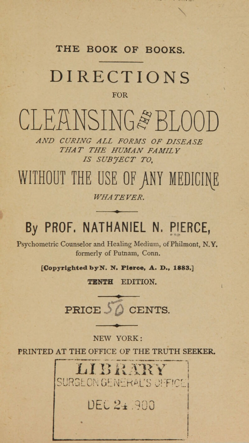 \ THE BOOK OF BOOKS. DIRECTIONS FOR CLEMSING.^'BLOOD AND CURING ALL FORMS OF DISEASE THA T THE HUMAN FAMIL Y IS SUBJECT TO, WITHOUT THE USE OF j\NY MEDICIfiE WHATEVER. By PROF. NATHANIEL N, PIERCE, Psychometric Counselor and Healing Medium, of Philnnont, N.Y. formerly of Putnam, Conn. [Copyrighted byN. N. Pierce, A. D., 1883.] TENTH EDITION. PRICE 3 CENTS. NEW YORK: PRINTED AT THE OFFICE OF THE TRUTH SEEKER. DEL .900